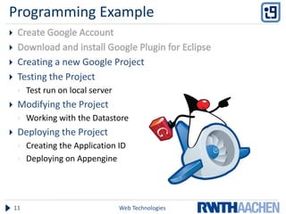 Programming Example


    Creating a new Google Project
    Testing the Project
        Test run on local server
    Modifying the Project
        Working with the Datastore
    Deploying the Project
        Creating the Application ID
        Deploying on Appengine




    11                              Web Technologies
 