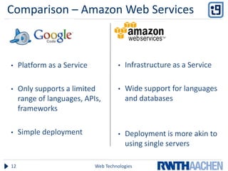 Comparison – Amazon Web Services
Google:                               Amazon:



•    Platform as a Service            •   Infrastructure as a Service

•    Only supports a limited          •   Wide support for languages
     range of languages, APIs,            and databases
     frameworks

•    Simple deployment                •   Deployment is more akin to
                                          using single servers

12                           Web Technologies
 
