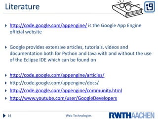 Literature

    http://code.google.com/appengine/ is the Google App Engine
     official website

    Google provides extensive articles, tutorials, videos and
     documentation both for Python and Java with and without the use
     of the Eclipse IDE which can be found on

    http://code.google.com/appengine/articles/
    http://code.google.com/appengine/docs/
    http://code.google.com/appengine/community.html
    http://www.youtube.com/user/GoogleDevelopers


    14                       Web Technologies
 