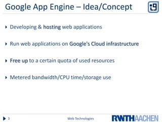 Google App Engine – Idea/Concept

       Developing & hosting web applications

       Run web applications on Google's Cloud infrastructure

       Free up to a certain quota of used resources

       Metered bandwidth/CPU time/storage use




    3                           Web Technologies
 