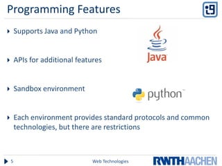 Programming Features
       Supports Java and Python


       APIs for additional features


       Sandbox environment


       Each environment provides standard protocols and common
        technologies, but there are restrictions



    5                            Web Technologies
 