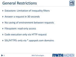 General Restrictions
       Datastore: Limitation of inequality filters

       Answer a request in 30 seconds

       No saving of environment between requests

       Filesystem: read-only access

       Code execution only via HTTP request

       SSL/HTTPS: only via *.appspot.com domains




    6                            Web Technologies
 