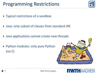 Programming Restrictions

       Typical restrictions of a sandbox

       Java: only subset of classes from standard JRE

       Java applications cannot create new threads

       Python modules: only pure Python
        (no C)




    7                            Web Technologies
 