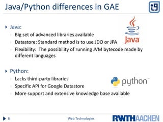Java/Python differences in GAE

       Java:
           Big set of advanced libraries available
           Datastore: Standard method is to use JDO or JPA
           Flexibility: The possibility of running JVM bytecode made by
            different languages


       Python:
           Lacks third-party libraries
           Specific API for Google Datastore
           More support and extensive knowledge base available



    8                               Web Technologies
 