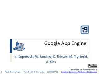 Google App Engine N. Koprowski, W. Sanchez, K. Thissen, M. Tryniecki,  A. Klos The slides are licensed under aCreative Commons Attribution 3.0 License Web Technologies – Prof. Dr. Ulrik Schroeder – WS 2010/11 1 