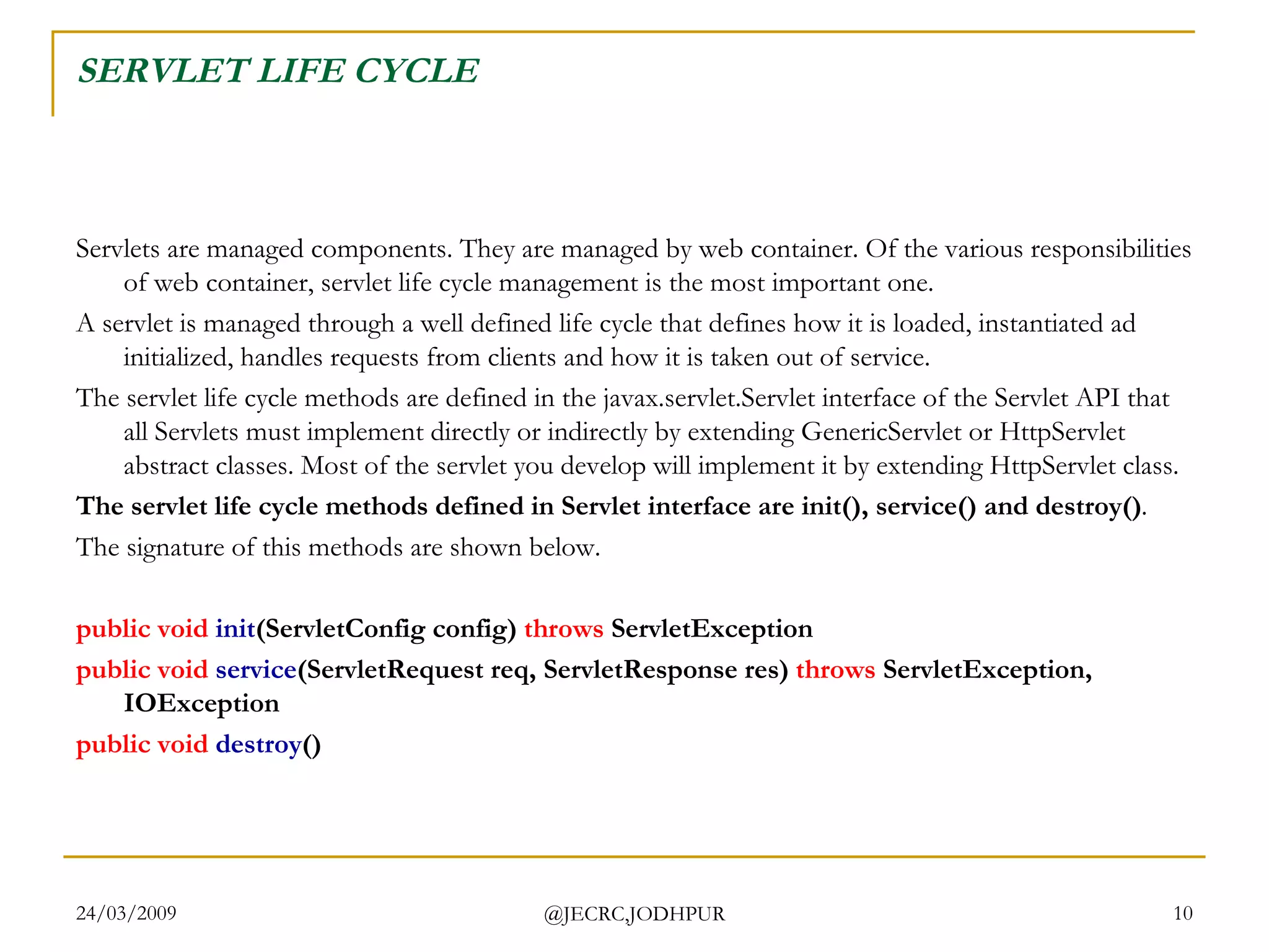SERVLET LIFE CYCLE Servlets are managed components. They are managed by web container. Of the various responsibilities of web container, servlet life cycle management is the most important one.   A servlet is managed through a well defined life cycle that defines how it is loaded, instantiated ad initialized, handles requests from clients and how it is taken out of service. The servlet life cycle methods are defined in the javax.servlet.Servlet interface of the Servlet API that all Servlets must implement directly or indirectly by extending GenericServlet or HttpServlet abstract classes. Most of the servlet you develop will implement it by extending HttpServlet class.  The servlet life cycle methods defined in Servlet interface are init(), service() and destroy() .  The signature of this methods are shown below.  public   void   init (ServletConfig config)  throws  ServletException  public   void   service (ServletRequest req, ServletResponse res)  throws  ServletException, IOException public   void   destroy ()  