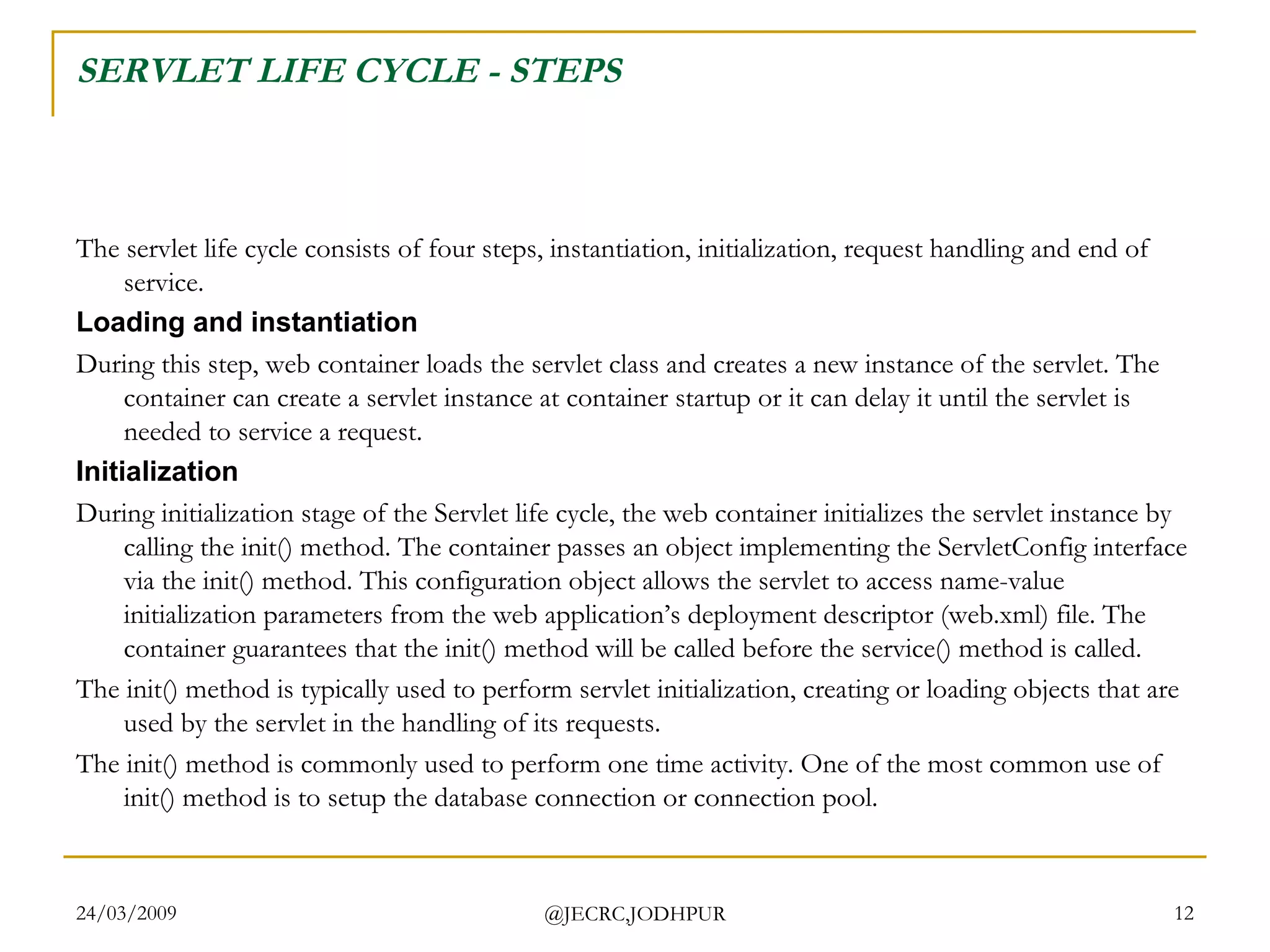 SERVLET LIFE CYCLE - STEPS The servlet life cycle consists of four steps, instantiation, initialization, request handling and end of service. Loading and instantiation During this step, web container loads the servlet class and creates a new instance of the servlet. The container can create a servlet instance at container startup or it can delay it until the servlet is needed to service a request.  Initialization During initialization stage of the Servlet life cycle, the web container initializes the servlet instance by calling the init() method. The container passes an object implementing the ServletConfig interface via the init() method. This configuration object allows the servlet to access name-value initialization parameters from the web application’s deployment descriptor (web.xml) file. The container guarantees that the init() method will be called before the service() method is called.  The init() method is typically used to perform servlet initialization, creating or loading objects that are used by the servlet in the handling of its requests.  The init() method is commonly used to perform one time activity. One of the most common use of init() method is to setup the database connection or connection pool.  