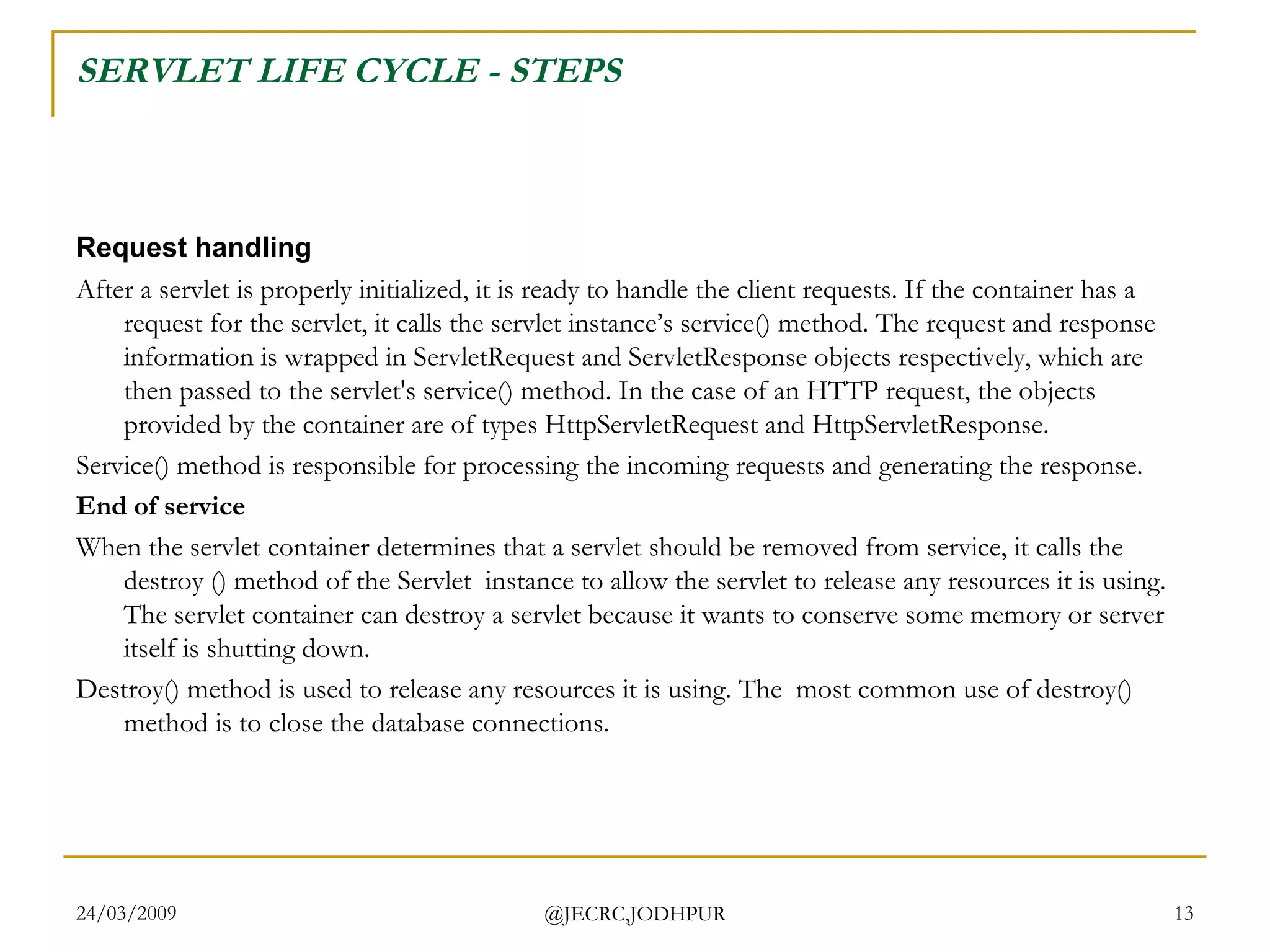 SERVLET LIFE CYCLE - STEPS Request handling After a servlet is properly initialized, it is ready to handle the client requests. If the container has a request for the servlet, it calls the servlet instance’s service() method. The request and response information is wrapped in ServletRequest and ServletResponse objects respectively, which are then passed to the servlet's service() method. In the case of an HTTP request, the objects provided by the container are of types HttpServletRequest and HttpServletResponse. Service() method is responsible for processing the incoming requests and generating the response.  End of service When the servlet container determines that a servlet should be removed from service, it calls the destroy () method of the Servlet  instance to allow the servlet to release any resources it is using. The servlet container can destroy a servlet because it wants to conserve some memory or server itself is shutting down. Destroy() method is used to release any resources it is using. The  most common use of destroy() method is to close the database connections.  