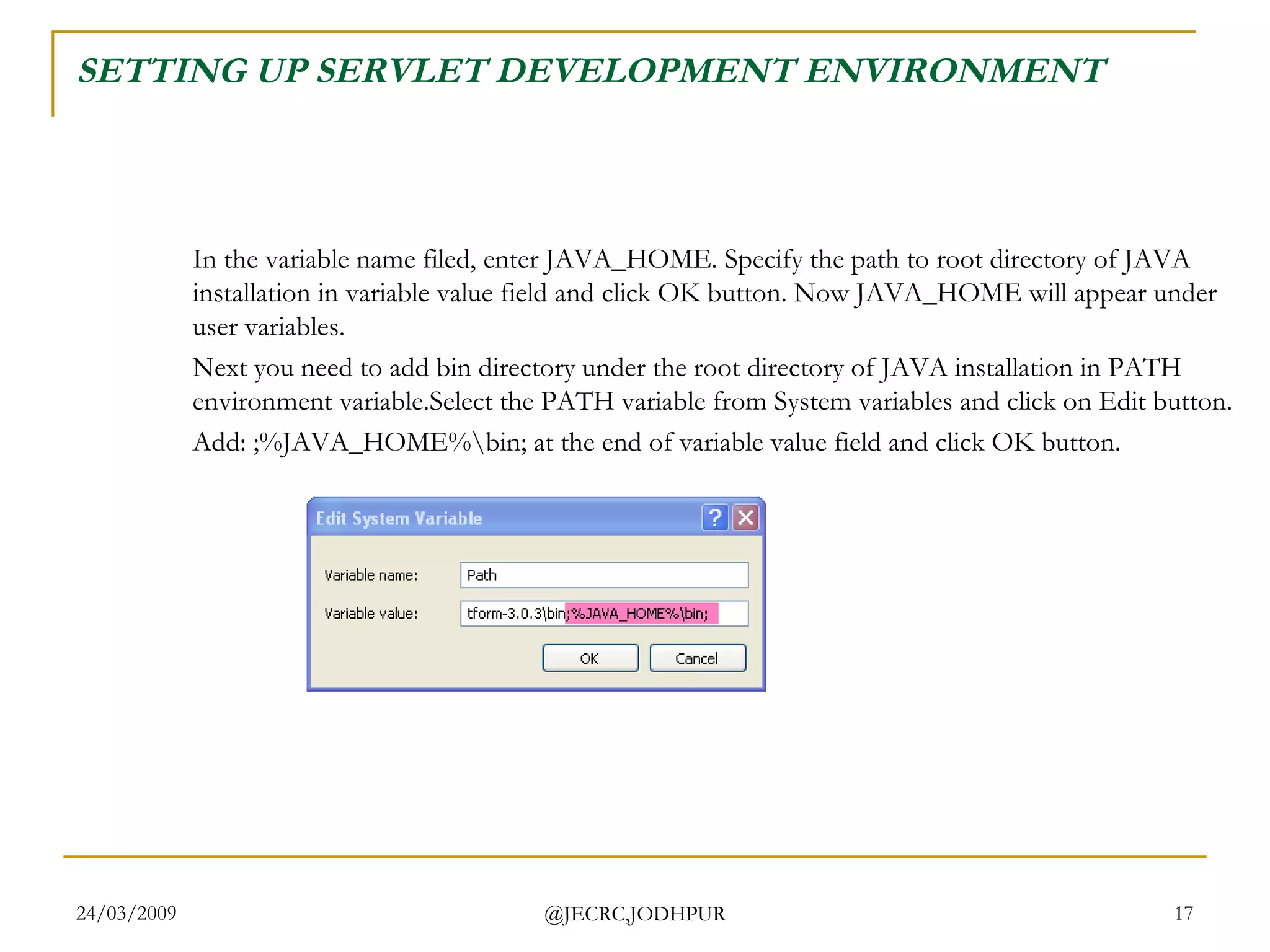 SETTING UP SERVLET DEVELOPMENT ENVIRONMENT In the variable name filed, enter JAVA_HOME. Specify the path to root directory of JAVA installation in variable value field and click OK button. Now JAVA_HOME will appear under user variables.  Next you need to add bin directory under the root directory of JAVA installation in PATH environment variable.Select the PATH variable from System variables and click on Edit button.  Add: ;%JAVA_HOME%\bin; at the end of variable value field and click OK button.  