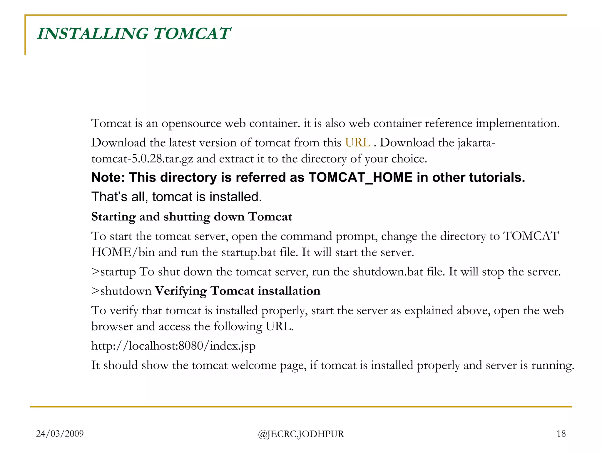 INSTALLING TOMCAT Tomcat is an opensource web container. it is also web container reference implementation.  Download the latest version of tomcat from this  URL  . Download the jakarta-tomcat-5.0.28.tar.gz and extract it to the directory of your choice.  Note: This directory is referred as TOMCAT_HOME in other tutorials.   That’s all, tomcat is installed. Starting and shutting down Tomcat To start the tomcat server, open the command prompt, change the directory to TOMCAT HOME/bin and run the startup.bat file. It will start the server.  >startup To shut down the tomcat server, run the shutdown.bat file. It will stop the server.  >shutdown  Verifying Tomcat installation To verify that tomcat is installed properly, start the server as explained above, open the web browser and access the following URL.  http://localhost:8080/index.jsp  It should show the tomcat welcome page, if tomcat is installed properly and server is running.  