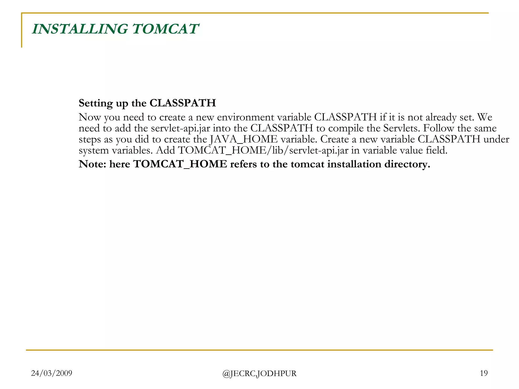 INSTALLING TOMCAT Setting up the CLASSPATH Now you need to create a new environment variable CLASSPATH if it is not already set. We need to add the servlet-api.jar into the CLASSPATH to compile the Servlets. Follow the same steps as you did to create the JAVA_HOME variable. Create a new variable CLASSPATH under system variables. Add TOMCAT_HOME/lib/servlet-api.jar in variable value field.  Note: here TOMCAT_HOME refers to the tomcat installation directory.   