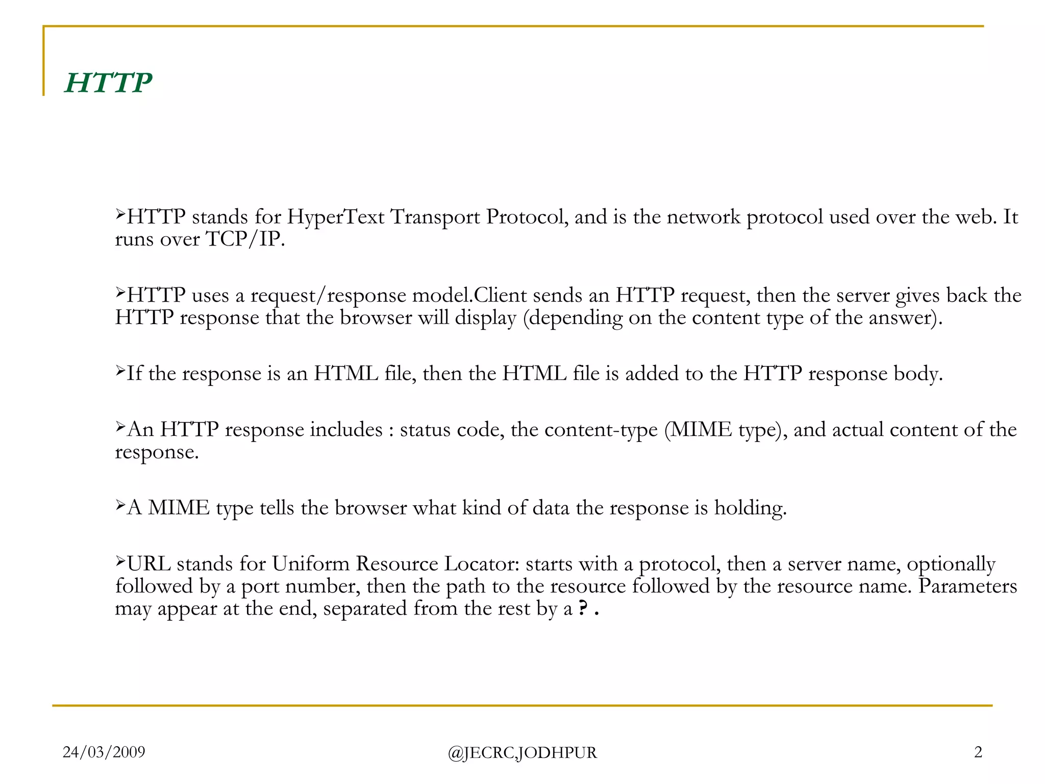 HTTP   HTTP stands for HyperText Transport Protocol, and is the network protocol used over the web. It runs over TCP/IP. HTTP uses a request/response model.Client sends an HTTP request, then the server gives back the HTTP response that the browser will display (depending on the content type of the answer). If the response is an HTML file, then the HTML file is added to the HTTP response body.  An HTTP response includes : status code, the content-type (MIME type), and actual content of the response. A MIME type tells the browser what kind of data the response is holding. URL stands for Uniform Resource Locator: starts with a protocol, then a server name, optionally followed by a port number, then the path to the resource followed by the resource name. Parameters may appear at the end, separated from the rest by a  ? . 