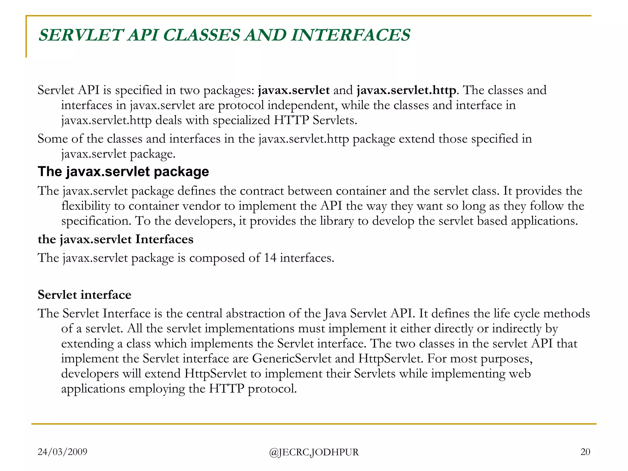 SERVLET API CLASSES AND INTERFACES Servlet API is specified in two packages:  javax.servlet  and  javax.servlet.http . The classes and interfaces in javax.servlet are protocol independent, while the classes and interface in javax.servlet.http deals with specialized HTTP Servlets. Some of the classes and interfaces in the javax.servlet.http package extend those specified in javax.servlet package.  The javax.servlet package The javax.servlet package defines the contract between container and the servlet class. It provides the flexibility to container vendor to implement the API the way they want so long as they follow the specification. To the developers, it provides the library to develop the servlet based applications.  the javax.servlet Interfaces The javax.servlet package is composed of 14 interfaces.  Servlet interface The Servlet Interface is the central abstraction of the Java Servlet API. It defines the life cycle methods of a servlet. All the servlet implementations must implement it either directly or indirectly by extending a class which implements the Servlet interface. The two classes in the servlet API that implement the Servlet interface are GenericServlet and HttpServlet. For most purposes, developers will extend HttpServlet to implement their Servlets while implementing web applications employing the HTTP protocol.  