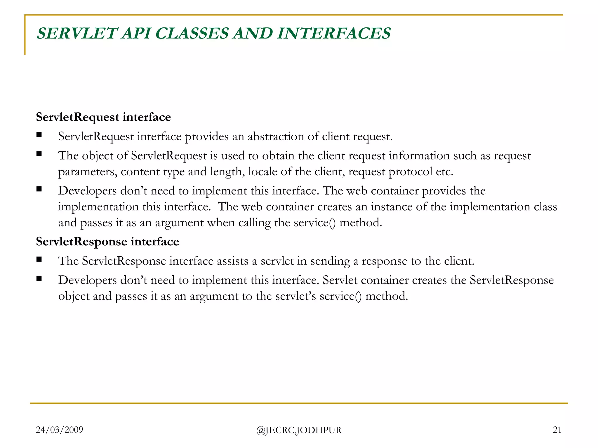 SERVLET API CLASSES AND INTERFACES ServletRequest interface ServletRequest interface provides an abstraction of client request.  The object of ServletRequest is used to obtain the client request information such as request parameters, content type and length, locale of the client, request protocol etc. Developers don’t need to implement this interface. The web container provides the implementation this interface.  The web container creates an instance of the implementation class and passes it as an argument when calling the service() method. ServletResponse interface The ServletResponse interface assists a servlet in sending a response to the client. Developers don’t need to implement this interface. Servlet container creates the ServletResponse object and passes it as an argument to the servlet’s service() method.  