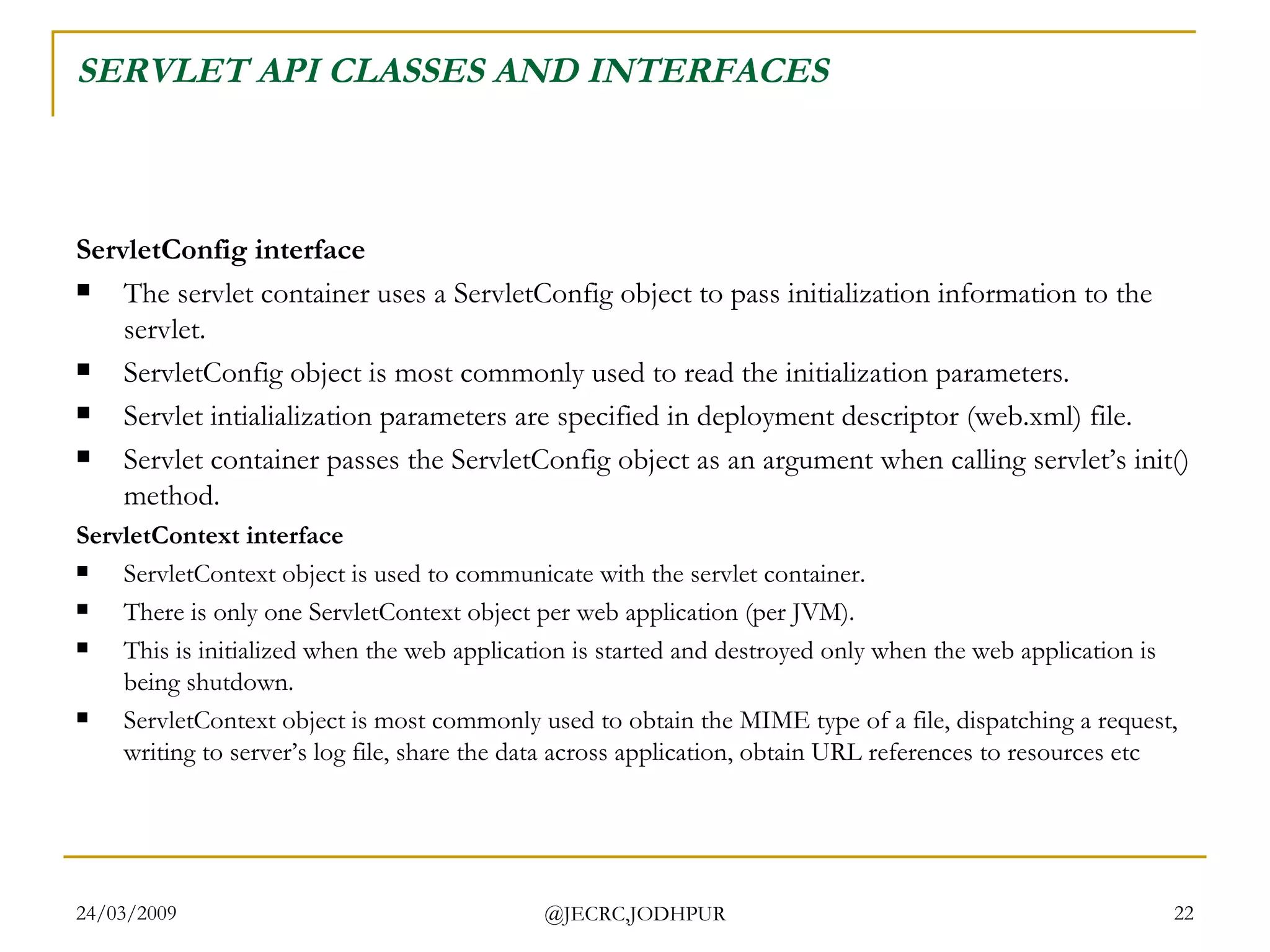 SERVLET API CLASSES AND INTERFACES ServletConfig interface The servlet container uses a ServletConfig object to pass initialization information to the servlet. ServletConfig object is most commonly used to read the initialization parameters. Servlet intialialization parameters are specified in deployment descriptor (web.xml) file.  Servlet container passes the ServletConfig object as an argument when calling servlet’s init() method.  ServletContext interface ServletContext object is used to communicate with the servlet container.  There is only one ServletContext object per web application (per JVM).  This is initialized when the web application is started and destroyed only when the web application is being shutdown. ServletContext object is most commonly used to obtain the MIME type of a file, dispatching a request, writing to server’s log file, share the data across application, obtain URL references to resources etc 