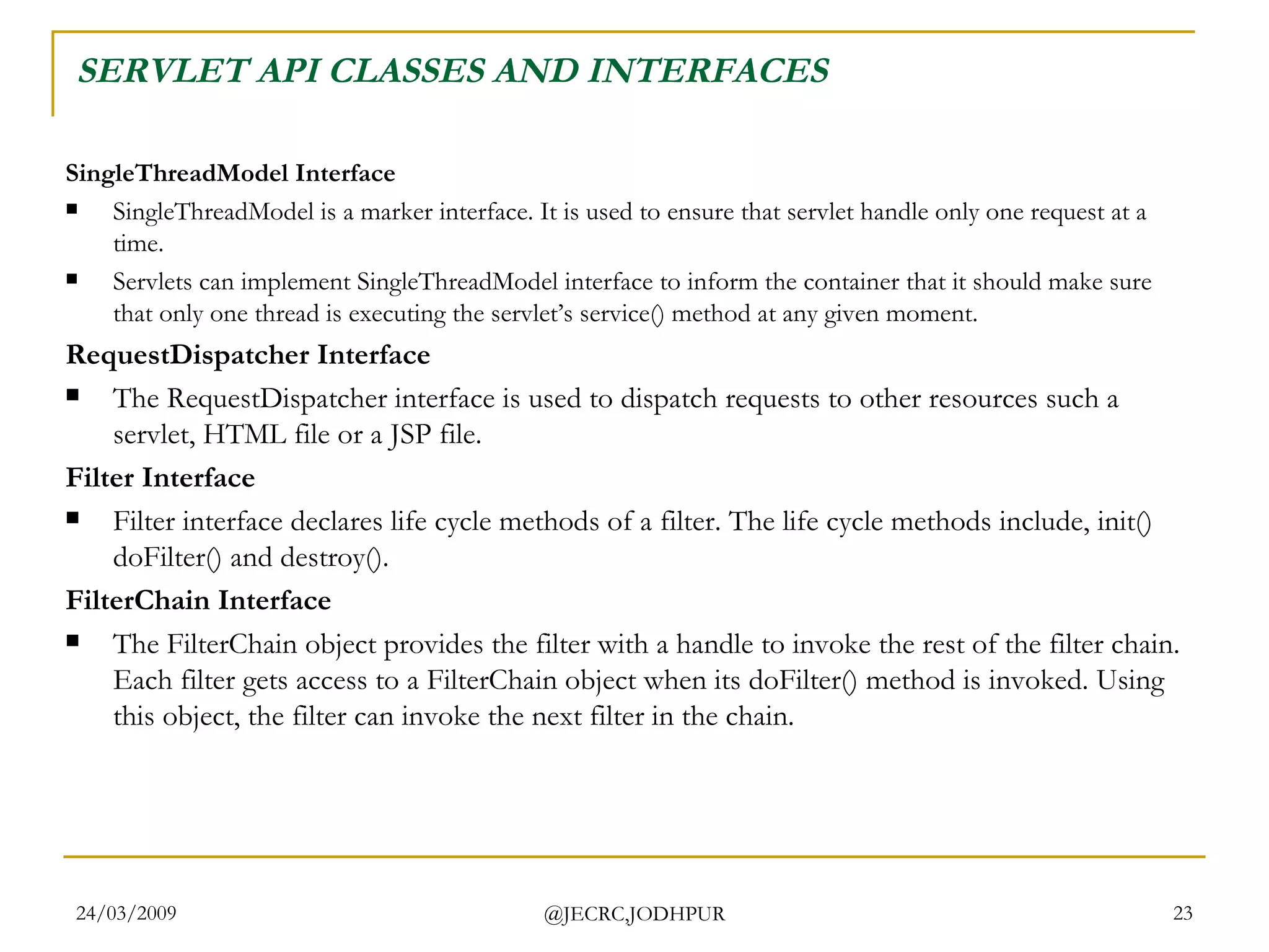 SERVLET API CLASSES AND INTERFACES SingleThreadModel Interface  SingleThreadModel is a marker interface. It is used to ensure that servlet handle only one request at a time. Servlets can implement SingleThreadModel interface to inform the container that it should make sure that only one thread is executing the servlet’s service() method at any given moment.  RequestDispatcher Interface The RequestDispatcher interface is used to dispatch requests to other resources such a servlet, HTML file or a JSP file.  Filter Interface Filter interface declares life cycle methods of a filter. The life cycle methods include, init() doFilter() and destroy().  FilterChain Interface The FilterChain object provides the filter with a handle to invoke the rest of the filter chain. Each filter gets access to a FilterChain object when its doFilter() method is invoked. Using this object, the filter can invoke the next filter in the chain.  