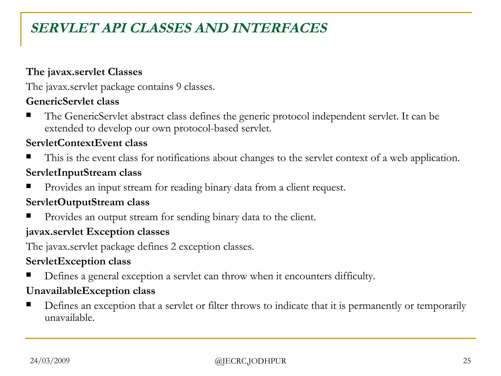 SERVLET API CLASSES AND INTERFACES The javax.servlet Classes The javax.servlet package contains 9 classes. GenericServlet class The GenericServlet abstract class defines the generic protocol independent servlet. It can be extended to develop our own protocol-based servlet.  ServletContextEvent class This is the event class for notifications about changes to the servlet context of a web application.  ServletInputStream class Provides an input stream for reading binary data from a client request.  ServletOutputStream class Provides an output stream for sending binary data to the client.  javax.servlet Exception classes The javax.servlet package defines 2 exception classes.  ServletException class Defines a general exception a servlet can throw when it encounters difficulty.  UnavailableException class Defines an exception that a servlet or filter throws to indicate that it is permanently or temporarily unavailable.  