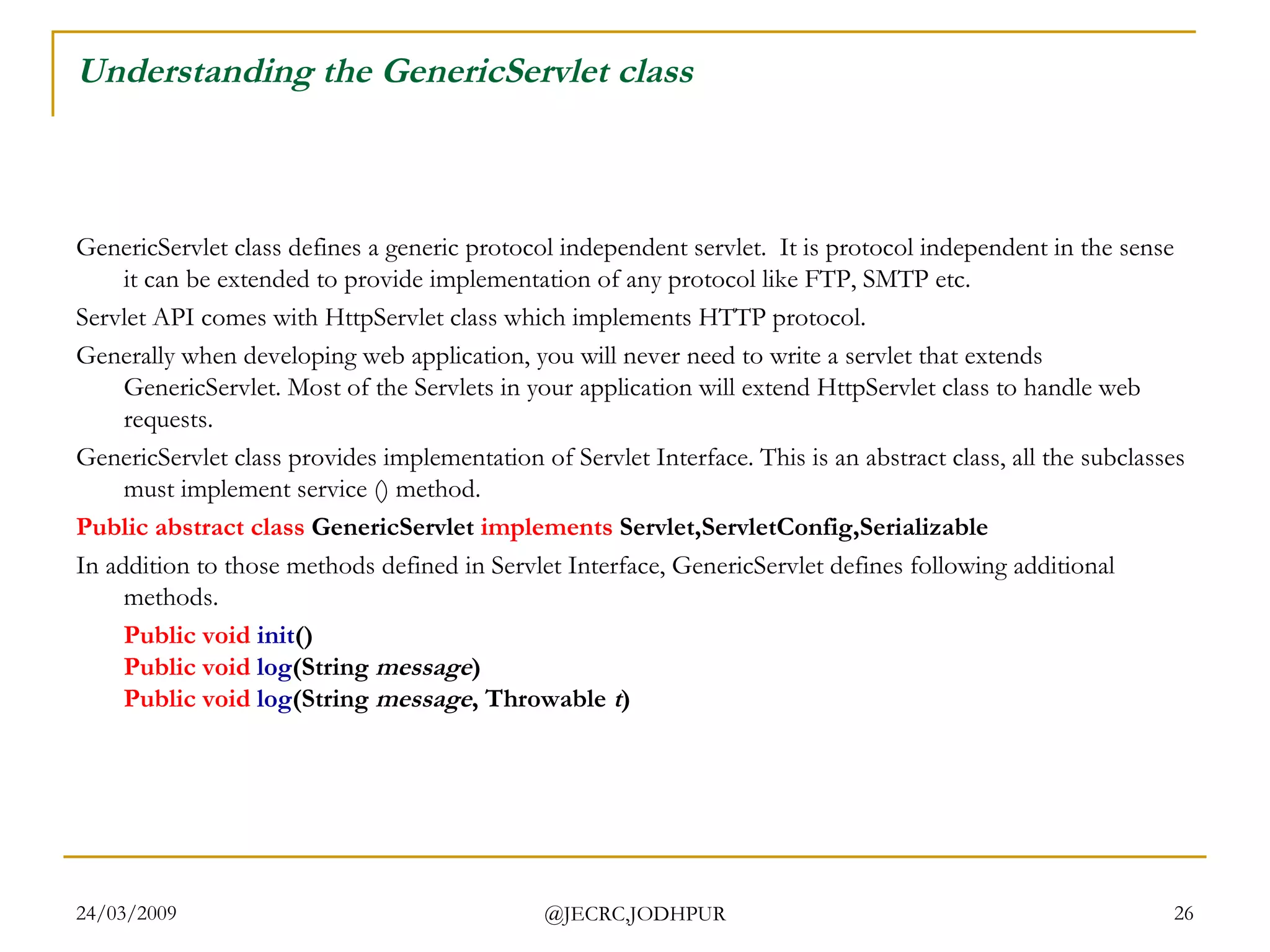 Understanding the GenericServlet class GenericServlet class defines a generic protocol independent servlet.  It is protocol independent in the sense it can be extended to provide implementation of any protocol like FTP, SMTP etc.   Servlet API comes with HttpServlet class which implements HTTP protocol.   Generally when developing web application, you will never need to write a servlet that extends GenericServlet. Most of the Servlets in your application will extend HttpServlet class to handle web requests.  GenericServlet class provides implementation of Servlet Interface. This is an abstract class, all the subclasses must implement service () method.  Public   abstract   class  GenericServlet  implements  Servlet,ServletConfig,Serializable   In addition to those methods defined in Servlet Interface, GenericServlet defines following additional methods.  Public   void   init () Public   void   log (String  message ) Public   void  log (String  message , Throwable  t )  