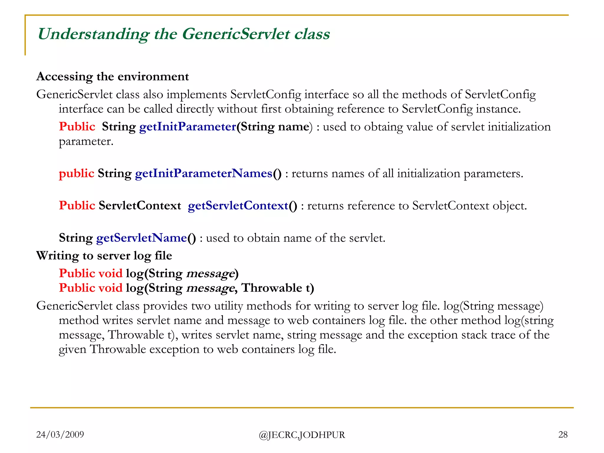 Understanding the GenericServlet class Accessing the environment GenericServlet class also implements ServletConfig interface so all the methods of ServletConfig interface can be called directly without first obtaining reference to ServletConfig instance.  Public   String  getInitParameter (String name ) : used to obtaing value of servlet initialization parameter. public  String  getInitParameterNames ()  : returns names of all initialization parameters. Public  ServletContext   getServletContext ()  : returns reference to ServletContext object. String  getServletName ()  : used to obtain name of the servlet.  Writing to server log file  Public   void  log(String  message ) Public   void  log(String  message , Throwable t)  GenericServlet class provides two utility methods for writing to server log file. log(String message) method writes servlet name and message to web containers log file. the other method log(string message, Throwable t), writes servlet name, string message and the exception stack trace of the given Throwable exception to web containers log file.  