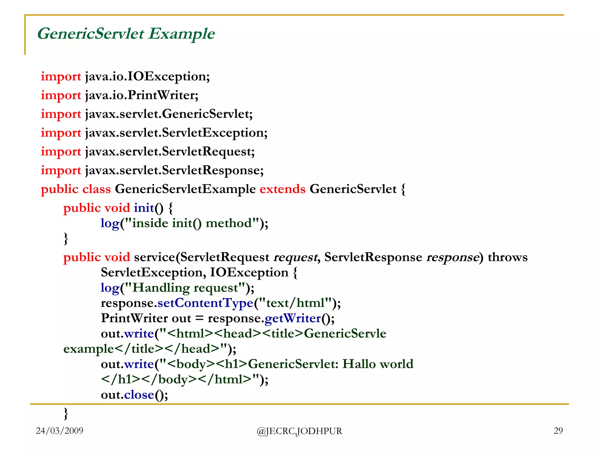 GenericServlet Example import  java.io.IOException; import  java.io.PrintWriter; import  javax.servlet.GenericServlet; import  javax.servlet.ServletException; import  javax.servlet.ServletRequest; import  javax.servlet.ServletResponse;  public   class  GenericServletExample  extends  GenericServlet {  public   void   init () { log ( &quot;inside init() method&quot; ); } public   void  service(ServletRequest  request , ServletResponse  response ) throws  ServletException, IOException { log ( &quot;Handling request&quot; ); response. setContentType ( &quot;text/html&quot; ); PrintWriter out = response. getWriter (); out. write ( &quot;<html><head><title>GenericServle  example</title></head>&quot; ); out. write ( &quot;<body><h1>GenericServlet: Hallo world  </h1></body></html>&quot; ); out. close (); }  
