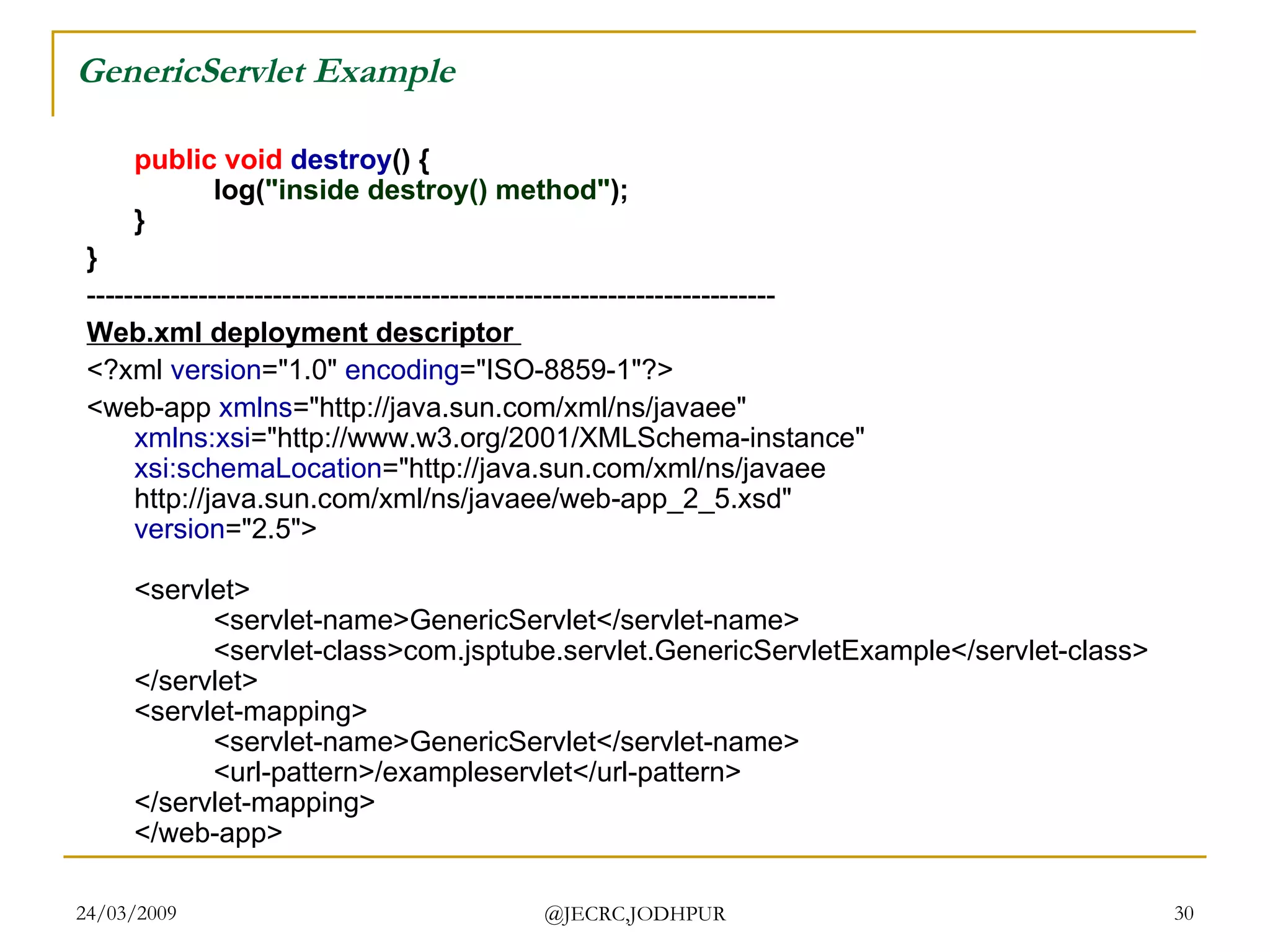 GenericServlet Example public   void   destroy () { log( &quot;inside destroy() method&quot; ); } }   -------------------------------------------------------------------------- Web.xml deployment descriptor  <?xml  version =&quot;1.0&quot;  encoding =&quot;ISO-8859-1&quot;?> <web-app  xmlns =&quot;http://java.sun.com/xml/ns/javaee&quot; xmlns:xsi =&quot;http://www.w3.org/2001/XMLSchema-instance&quot; xsi:schemaLocation =&quot;http://java.sun.com/xml/ns/javaee http://java.sun.com/xml/ns/javaee/web-app_2_5.xsd&quot; version =&quot;2.5&quot;> <servlet> <servlet-name>GenericServlet</servlet-name> <servlet-class>com.jsptube.servlet.GenericServletExample</servlet-class> </servlet> <servlet-mapping> <servlet-name>GenericServlet</servlet-name> <url-pattern>/exampleservlet</url-pattern> </servlet-mapping> </web-app>  