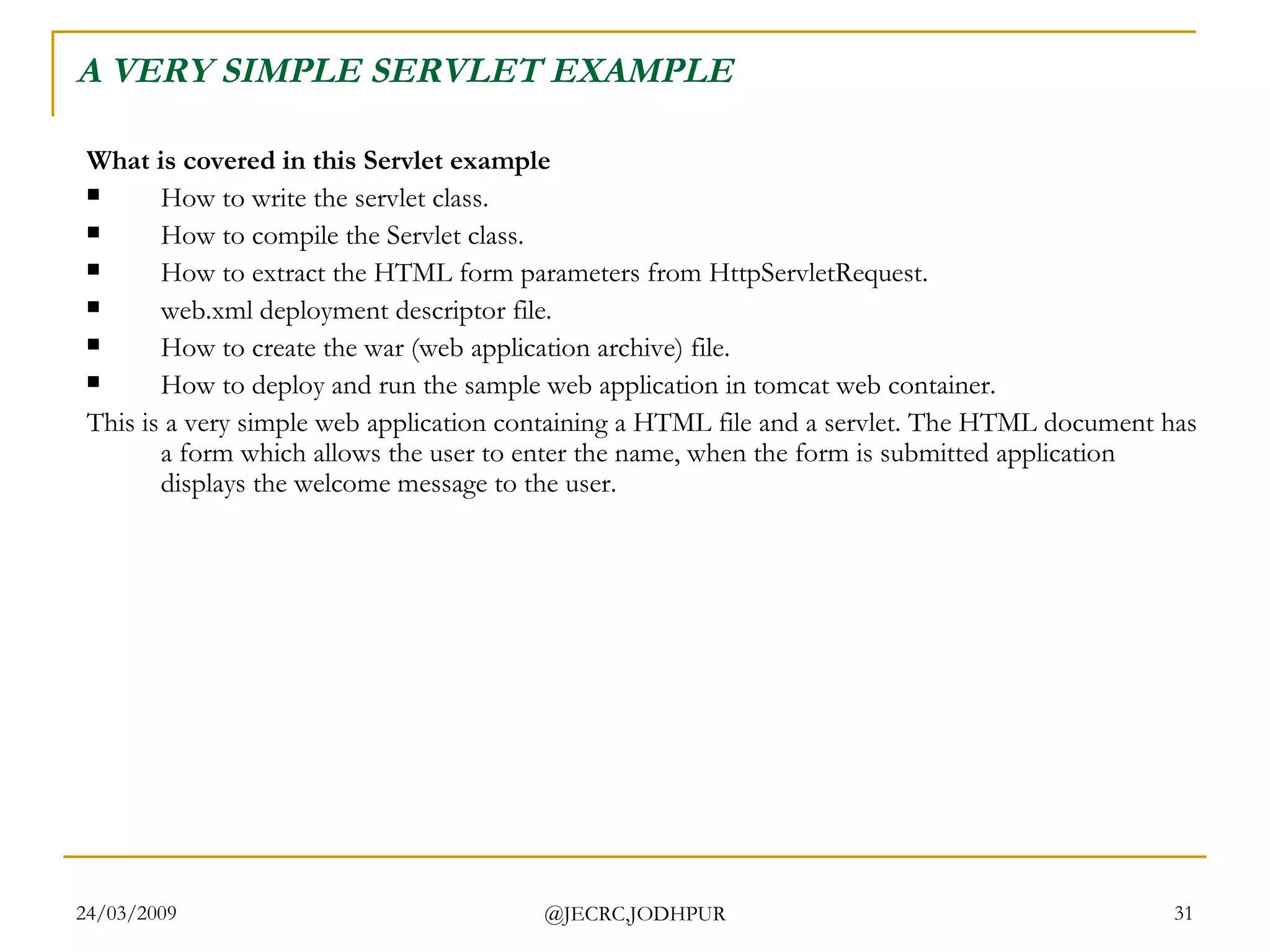 A VERY SIMPLE SERVLET EXAMPLE What is covered in this Servlet example How to write the servlet class.  How to compile the Servlet class.  How to extract the HTML form parameters from HttpServletRequest.  web.xml deployment descriptor file.  How to create the war (web application archive) file.  How to deploy and run the sample web application in tomcat web container.  This is a very simple web application containing a HTML file and a servlet. The HTML document has a form which allows the user to enter the name, when the form is submitted application displays the welcome message to the user.  