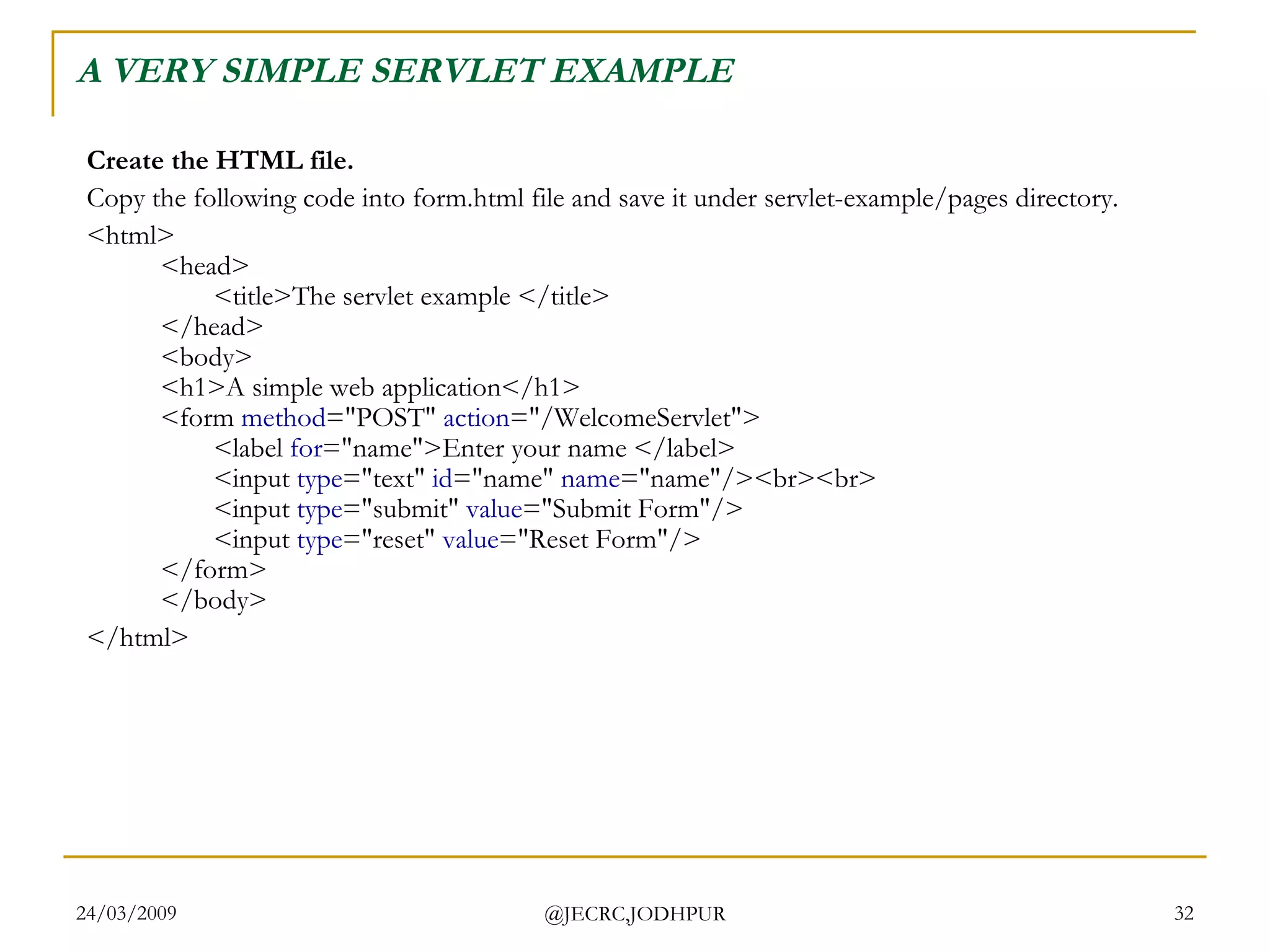 A VERY SIMPLE SERVLET EXAMPLE Create the HTML file. Copy the following code into form.html file and save it under servlet-example/pages directory.  <html> <head> <title>The servlet example </title> </head> <body> <h1>A simple web application</h1> <form  method =&quot;POST&quot;  action =&quot;/WelcomeServlet&quot;> <label  for =&quot;name&quot;>Enter your name </label> <input  type =&quot;text&quot;  id =&quot;name&quot;  name =&quot;name&quot;/><br><br> <input  type =&quot;submit&quot;  value =&quot;Submit Form&quot;/> <input  type =&quot;reset&quot;  value =&quot;Reset Form&quot;/> </form> </body> </html>  