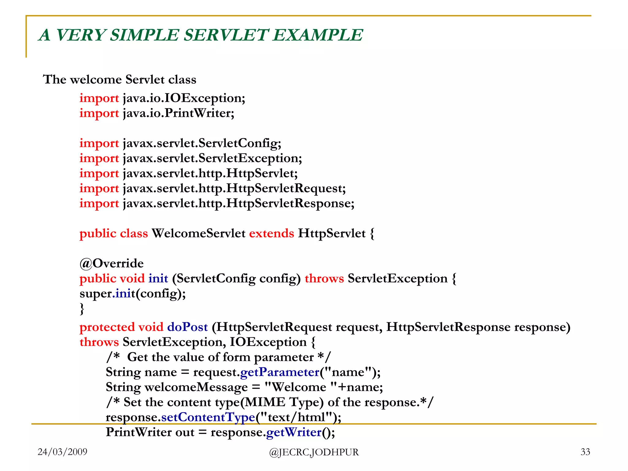 A VERY SIMPLE SERVLET EXAMPLE The welcome Servlet class import  java.io.IOException; import  java.io.PrintWriter; import  javax.servlet.ServletConfig; import  javax.servlet.ServletException; import  javax.servlet.http.HttpServlet; import  javax.servlet.http.HttpServletRequest; import  javax.servlet.http.HttpServletResponse; public   class  WelcomeServlet  extends  HttpServlet { @Override public   void   init  (ServletConfig config)  throws  ServletException { super .ini t(config); }  protected   void   doPost  (HttpServletRequest request, HttpServletResponse response)  throws  ServletException, IOException { /*  Get the value of form parameter */ String name = request. getParameter (&quot;name&quot;); String welcomeMessage = &quot;Welcome &quot;+name; /* Set the content type(MIME Type) of the response.*/ response. setContentType (&quot;text/html&quot;); PrintWriter out = response. getWriter ();  