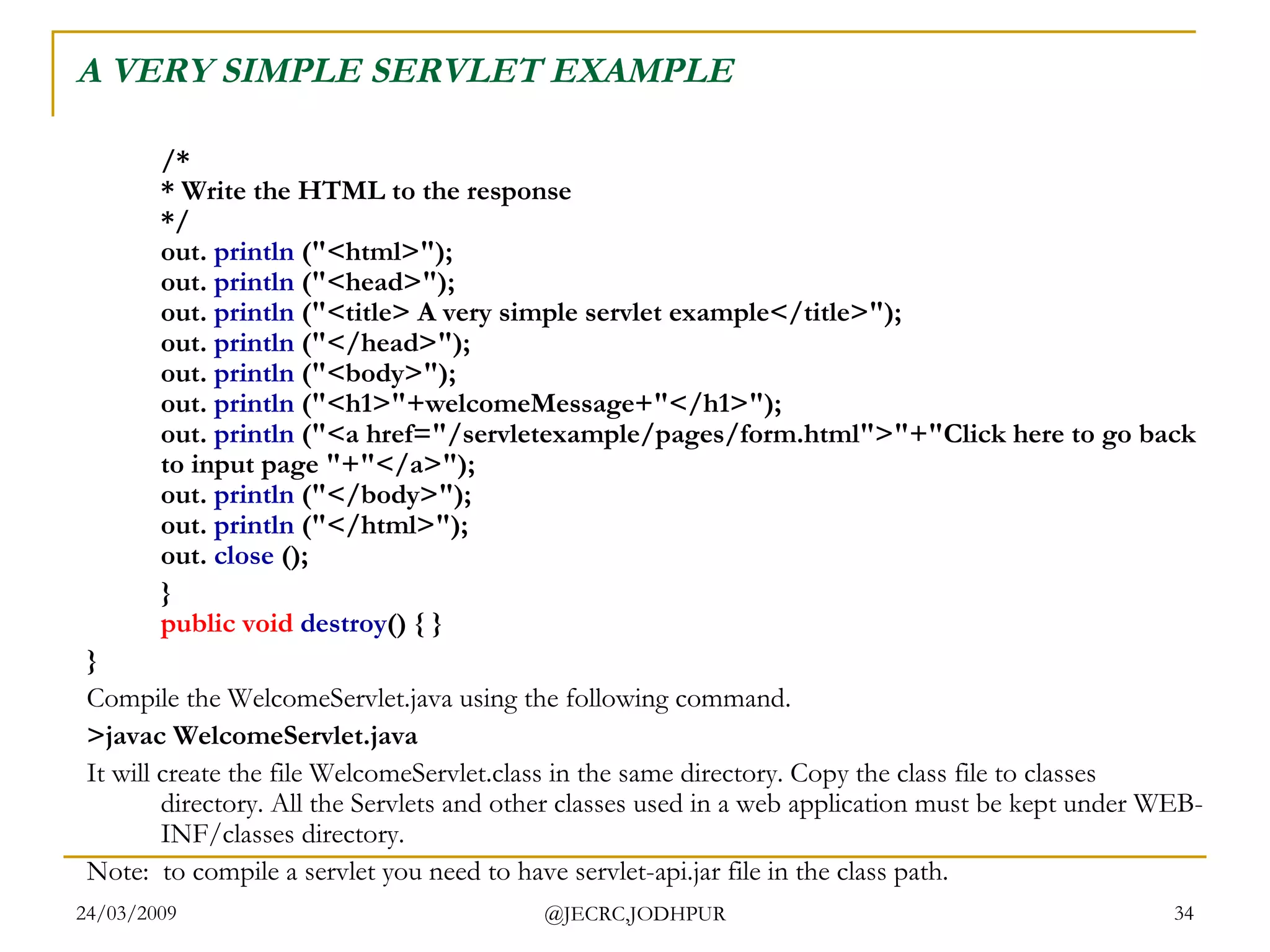 A VERY SIMPLE SERVLET EXAMPLE /* * Write the HTML to the response */ out.  println  (&quot;<html>&quot;); out.  println  (&quot;<head>&quot;); out.  println  (&quot;<title> A very simple servlet example</title>&quot;); out.  println  (&quot;</head>&quot;); out.  println  (&quot;<body>&quot;); out.  println  (&quot;<h1>&quot;+welcomeMessage+&quot;</h1>&quot;); out.  println  (&quot;<a href=&quot;/servletexample/pages/form.html&quot;>&quot;+&quot;Click here to go back to input page &quot;+&quot;</a>&quot;); out.  println  (&quot;</body>&quot;); out.  println  (&quot;</html>&quot;); out.  close  ();   } public   void   destroy () { } } Compile the WelcomeServlet.java using the following command. >javac WelcomeServlet.java  It will create the file WelcomeServlet.class in the same directory. Copy the class file to classes directory. All the Servlets and other classes used in a web application must be kept under WEB-INF/classes directory.  Note:  to compile a servlet you need to have servlet-api.jar file in the class path.  