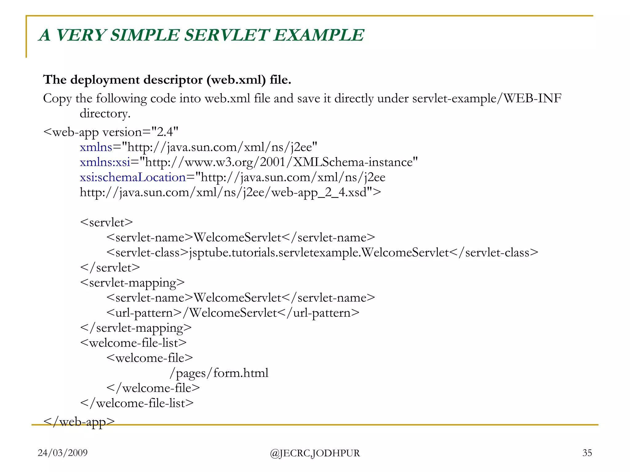 A VERY SIMPLE SERVLET EXAMPLE The deployment descriptor (web.xml) file. Copy the following code into web.xml file and save it directly under servlet-example/WEB-INF directory.  <web-app version=&quot;2.4&quot; xmlns =&quot;http://java.sun.com/xml/ns/j2ee&quot; xmlns:xsi =&quot;http://www.w3.org/2001/XMLSchema-instance&quot; xsi:schemaLocation =&quot;http://java.sun.com/xml/ns/j2ee http://java.sun.com/xml/ns/j2ee/web-app_2_4.xsd&quot;> <servlet> <servlet-name>WelcomeServlet</servlet-name> <servlet-class>jsptube.tutorials.servletexample.WelcomeServlet</servlet-class> </servlet> <servlet-mapping> <servlet-name>WelcomeServlet</servlet-name> <url-pattern>/WelcomeServlet</url-pattern> </servlet-mapping> <welcome-file-list> <welcome-file> /pages/form.html </welcome-file> </welcome-file-list> </web-app>  