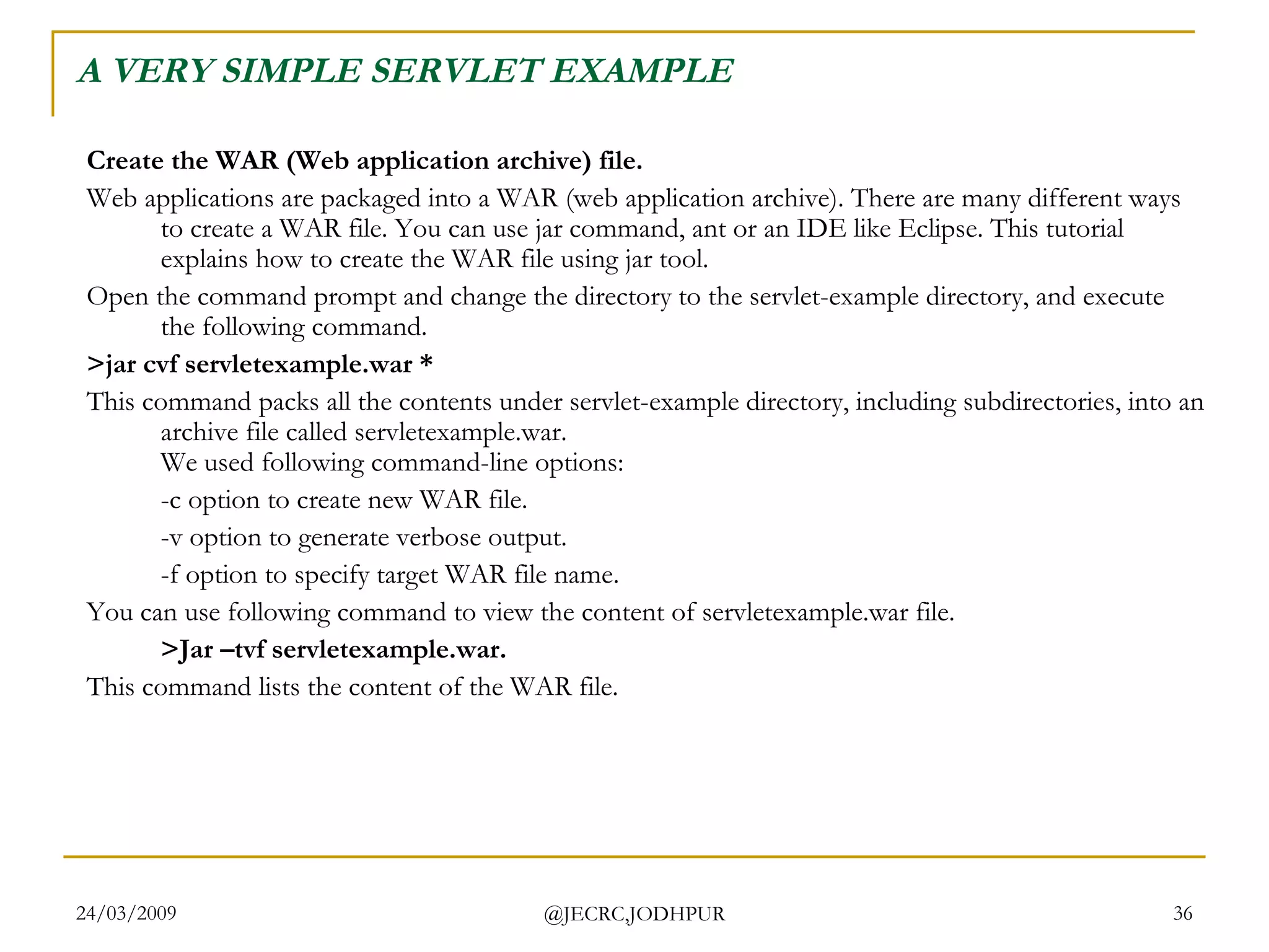 A VERY SIMPLE SERVLET EXAMPLE Create the WAR (Web application archive) file. Web applications are packaged into a WAR (web application archive). There are many different ways to create a WAR file. You can use jar command, ant or an IDE like Eclipse. This tutorial explains how to create the WAR file using jar tool.  Open the command prompt and change the directory to the servlet-example directory, and execute the following command.  >jar cvf servletexample.war *  This command packs all the contents under servlet-example directory, including subdirectories, into an archive file called servletexample.war. We used following command-line options:  -c option to create new WAR file.  -v option to generate verbose output.  -f option to specify target WAR file name.  You can use following command to view the content of servletexample.war file.  >Jar –tvf servletexample.war.  This command lists the content of the WAR file.  