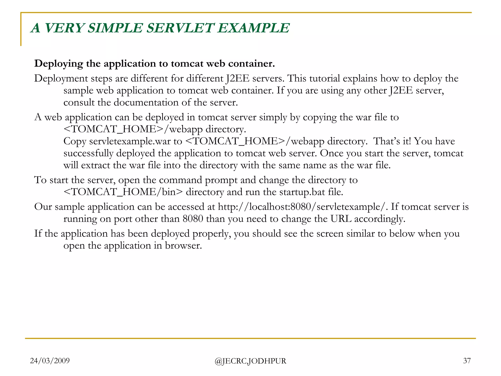 A VERY SIMPLE SERVLET EXAMPLE Deploying the application to tomcat web container. Deployment steps are different for different J2EE servers. This tutorial explains how to deploy the sample web application to tomcat web container. If you are using any other J2EE server, consult the documentation of the server.  A web application can be deployed in tomcat server simply by copying the war file to <TOMCAT_HOME>/webapp directory. Copy servletexample.war to <TOMCAT_HOME>/webapp directory.  That’s it! You have successfully deployed the application to tomcat web server. Once you start the server, tomcat will extract the war file into the directory with the same name as the war file.  To start the server, open the command prompt and change the directory to <TOMCAT_HOME/bin> directory and run the startup.bat file.  Our sample application can be accessed at http://localhost:8080/servletexample/. If tomcat server is running on port other than 8080 than you need to change the URL accordingly.  If the application has been deployed properly, you should see the screen similar to below when you open the application in browser.  