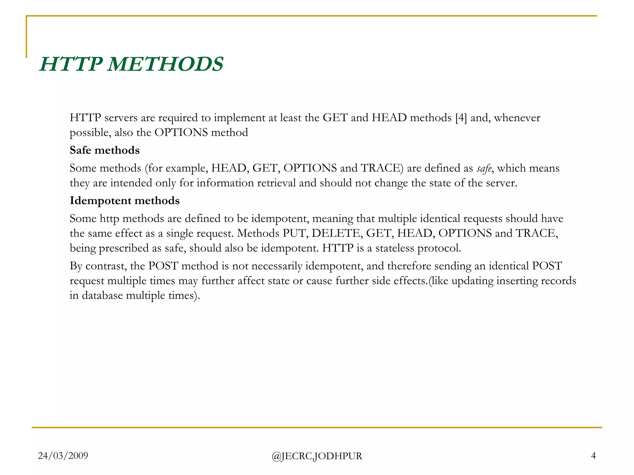 HTTP METHODS HTTP servers are required to implement at least the GET and HEAD methods [4] and, whenever possible, also the OPTIONS method  Safe methods Some methods (for example, HEAD, GET, OPTIONS and TRACE) are defined as  safe , which means they are intended only for information retrieval and should not change the state of the server. Idempotent methods Some http methods are defined to be idempotent, meaning that multiple identical requests should have the same effect as a single request. Methods PUT, DELETE, GET, HEAD, OPTIONS and TRACE, being prescribed as safe, should also be idempotent. HTTP is a stateless protocol. By contrast, the POST method is not necessarily idempotent, and therefore sending an identical POST request multiple times may further affect state or cause further side effects.(like updating inserting records in database multiple times). 