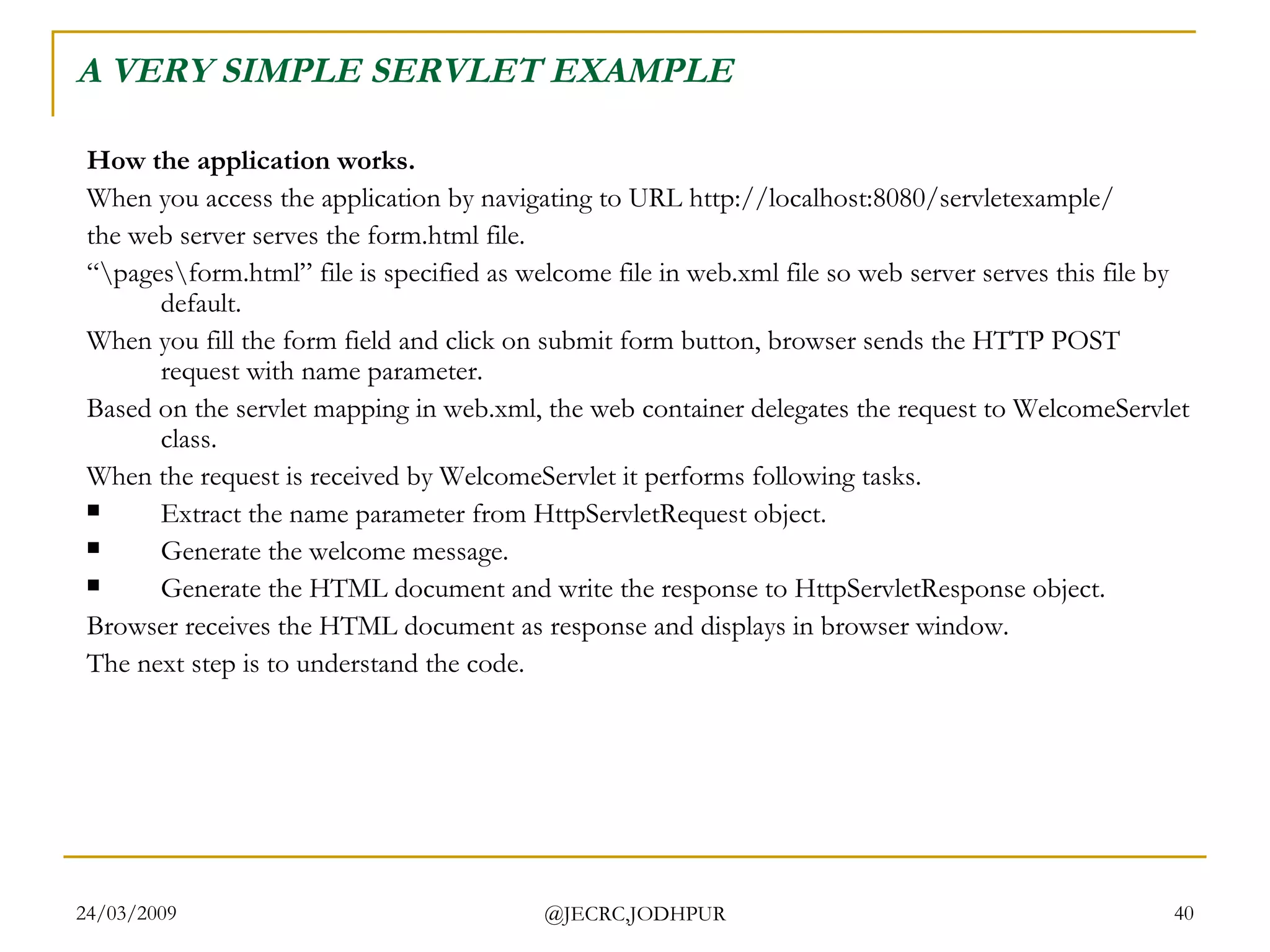 A VERY SIMPLE SERVLET EXAMPLE How the application works. When you access the application by navigating to URL http://localhost:8080/servletexample/  the web server serves the form.html file.  “ \pages\form.html” file is specified as welcome file in web.xml file so web server serves this file by default.  When you fill the form field and click on submit form button, browser sends the HTTP POST request with name parameter.  Based on the servlet mapping in web.xml, the web container delegates the request to WelcomeServlet class.  When the request is received by WelcomeServlet it performs following tasks.  Extract the name parameter from HttpServletRequest object.  Generate the welcome message.  Generate the HTML document and write the response to HttpServletResponse object.  Browser receives the HTML document as response and displays in browser window.  The next step is to understand the code.  