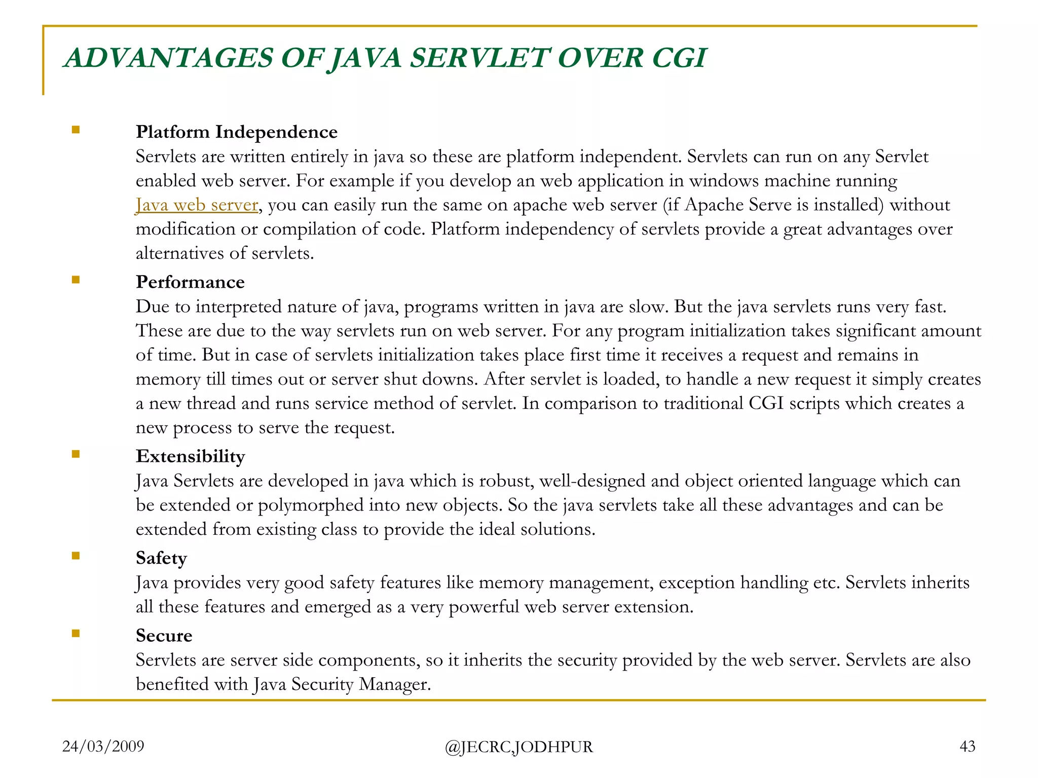 ADVANTAGES OF JAVA SERVLET OVER CGI Platform Independence Servlets are written entirely in java so these are platform independent. Servlets can run on any Servlet enabled web server. For example if you develop an web application in windows machine running  Java web server , you can easily run the same on apache web server (if Apache Serve is installed) without modification or compilation of code. Platform independency of servlets provide a great advantages over alternatives of servlets.  Performance Due to interpreted nature of java, programs written in java are slow. But the java servlets runs very fast. These are due to the way servlets run on web server. For any program initialization takes significant amount of time. But in case of servlets initialization takes place first time it receives a request and remains in memory till times out or server shut downs. After servlet is loaded, to handle a new request it simply creates a new thread and runs service method of servlet. In comparison to traditional CGI scripts which creates a new process to serve the request.   Extensibility Java Servlets are developed in java which is robust, well-designed and object oriented language which can be extended or polymorphed into new objects. So the java servlets take all these advantages and can be extended from existing class to provide the ideal solutions.  Safety Java provides very good safety features like memory management, exception handling etc. Servlets inherits all these features and emerged as a very powerful web server extension.  Secure Servlets are server side components, so it inherits the security provided by the web server. Servlets are also benefited with Java Security Manager.  