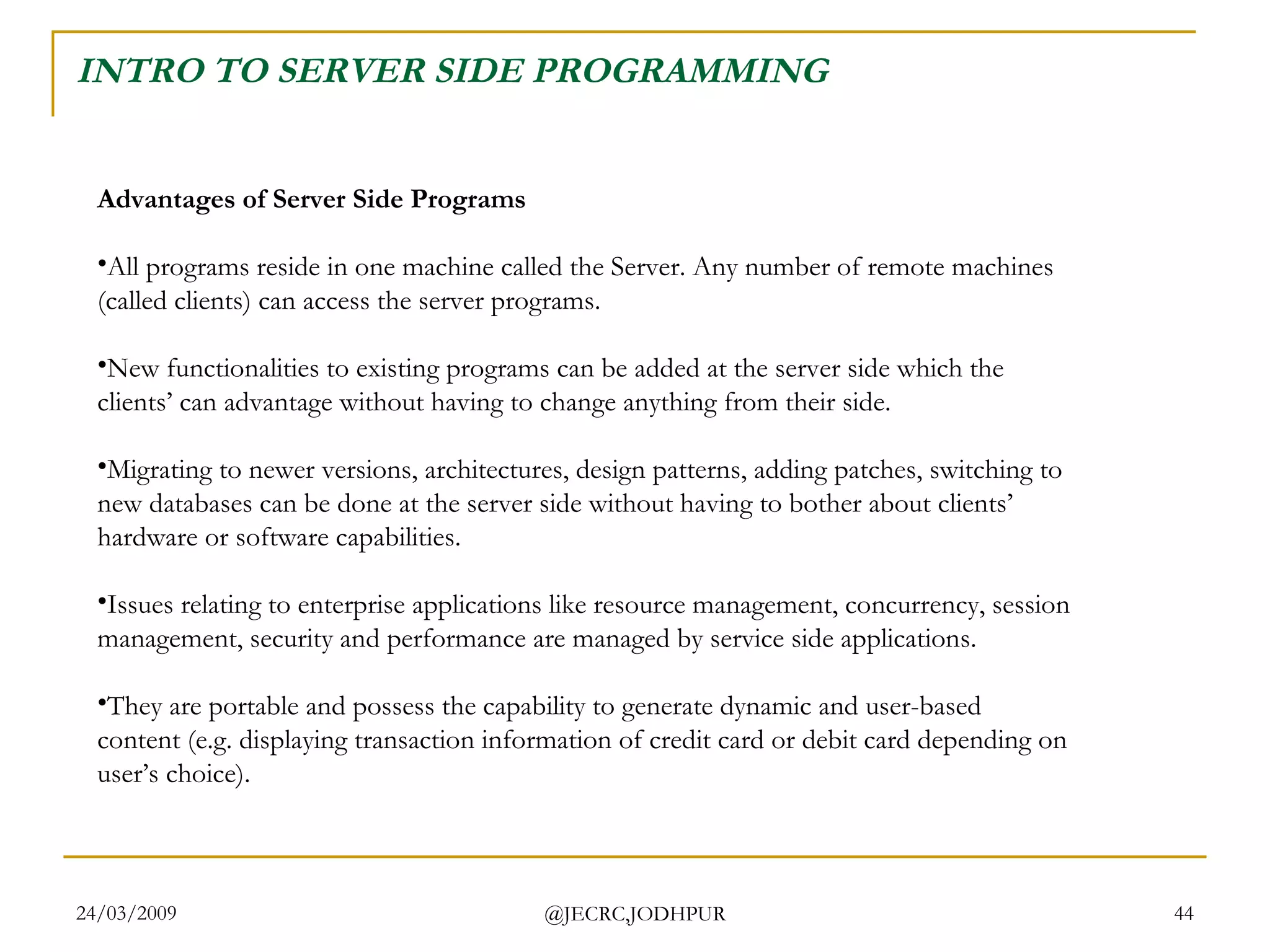 INTRO TO SERVER SIDE PROGRAMMING Advantages of Server Side Programs All programs reside in one machine called the Server. Any number of remote machines (called clients) can access the server programs. New functionalities to existing programs can be added at the server side which the clients’ can advantage without having to change anything from their side. Migrating to newer versions, architectures, design patterns, adding patches, switching to new databases can be done at the server side without having to bother about clients’ hardware or software capabilities. Issues relating to enterprise applications like resource management, concurrency, session management, security and performance are managed by service side applications. They are portable and possess the capability to generate dynamic and user-based content (e.g. displaying transaction information of credit card or debit card depending on user’s choice).  