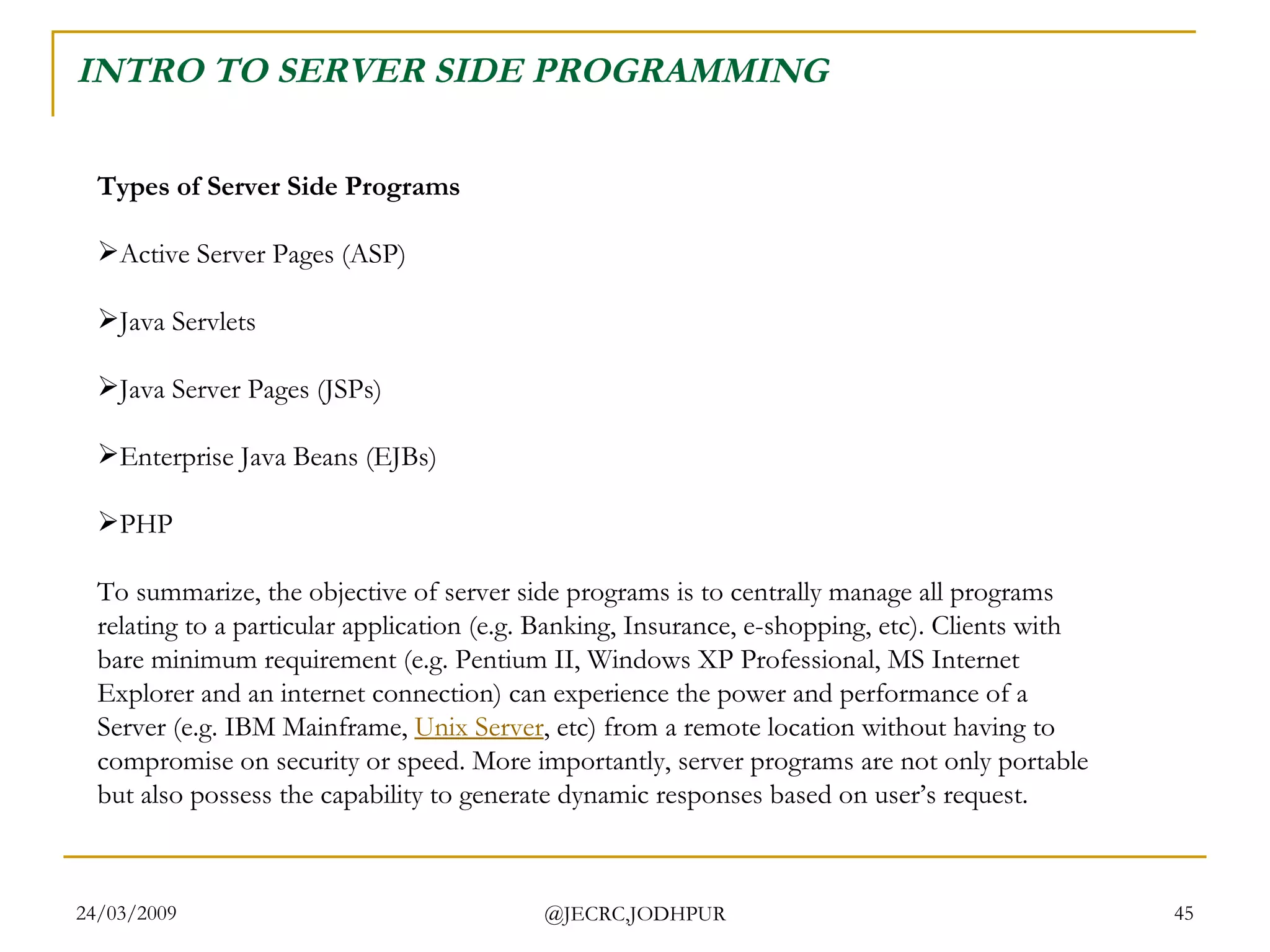 INTRO TO SERVER SIDE PROGRAMMING Types of Server Side Programs Active Server Pages (ASP) Java Servlets Java Server Pages (JSPs) Enterprise Java Beans (EJBs) PHP  To summarize, the objective of server side programs is to centrally manage all programs relating to a particular application (e.g. Banking, Insurance, e-shopping, etc). Clients with bare minimum requirement (e.g. Pentium II, Windows XP Professional, MS Internet Explorer and an internet connection) can experience the power and performance of a Server (e.g. IBM Mainframe,  Unix Server , etc) from a remote location without having to compromise on security or speed. More importantly, server programs are not only portable but also possess the capability to generate dynamic responses based on user’s request.   