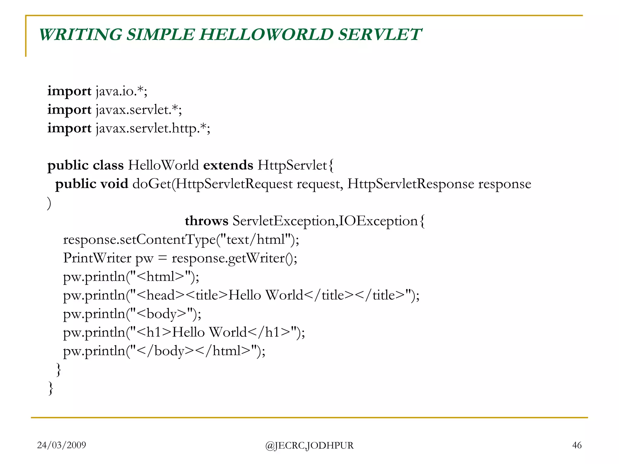 WRITING SIMPLE HELLOWORLD SERVLET import  java.io.*; import  javax.servlet.*; import  javax.servlet.http.*; public class  HelloWorld  extends  HttpServlet{     public void  doGet(HttpServletRequest request, HttpServletResponse response)                                     throws  ServletException,IOException{     response.setContentType(&quot;text/html&quot;);     PrintWriter pw = response.getWriter();     pw.println(&quot;<html>&quot;);     pw.println(&quot;<head><title>Hello World</title></title>&quot;);     pw.println(&quot;<body>&quot;);     pw.println(&quot;<h1>Hello World</h1>&quot;);     pw.println(&quot;</body></html>&quot;);   } }  