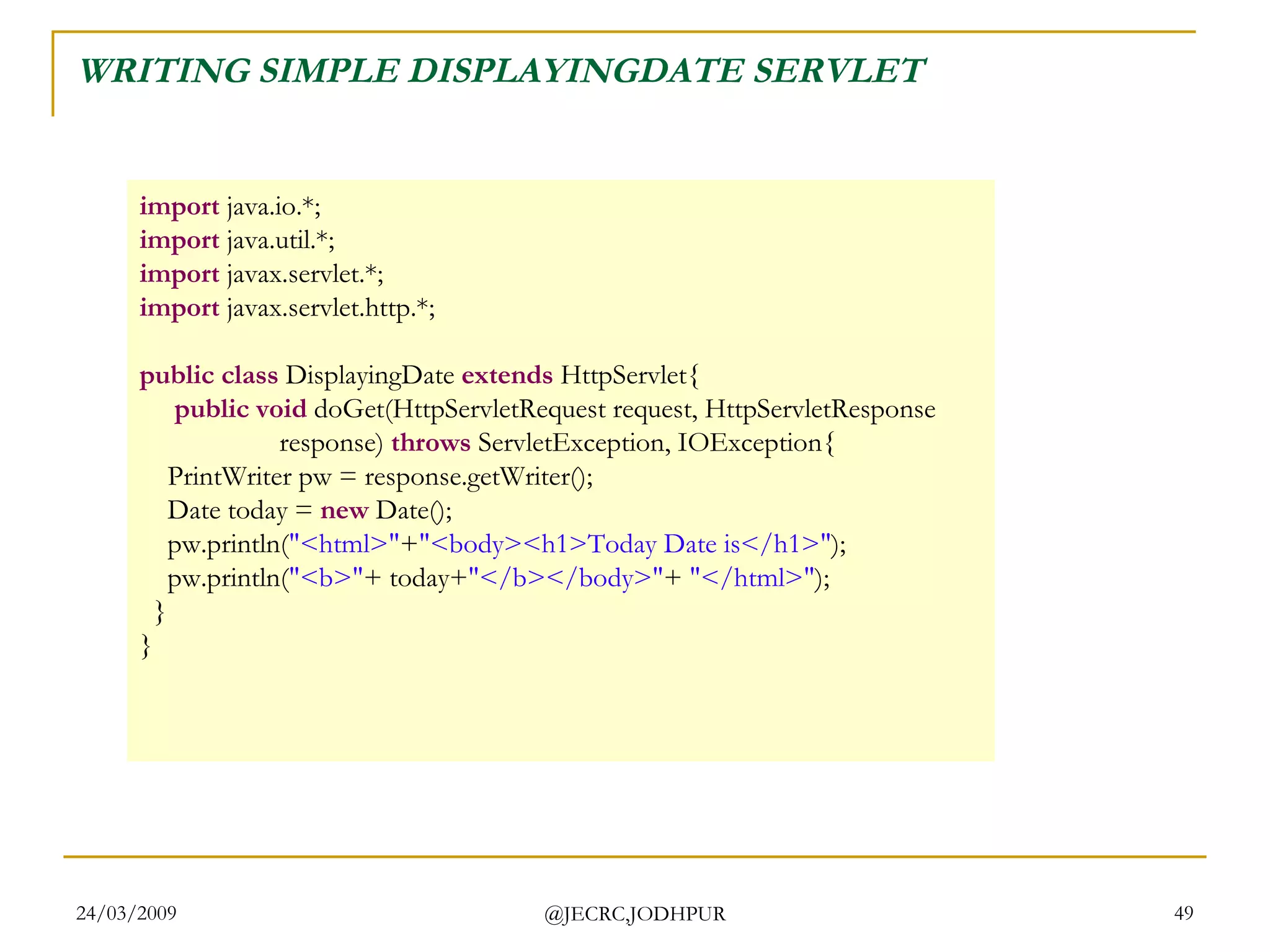WRITING SIMPLE DISPLAYINGDATE SERVLET import  java.io.*; import  java.util.*; import  javax.servlet.*; import  javax.servlet.http.*; public class  DisplayingDate  extends  HttpServlet{       public void  doGet(HttpServletRequest request, HttpServletResponse                     response)  throws  ServletException, IOException{      PrintWriter pw = response.getWriter();      Date today =  new  Date();      pw.println( &quot;<html>&quot; + &quot;<body><h1>Today Date is</h1>&quot; );      pw.println( &quot;<b>&quot; + today+ &quot;</b></body>&quot; +  &quot;</html>&quot; );    } } 
