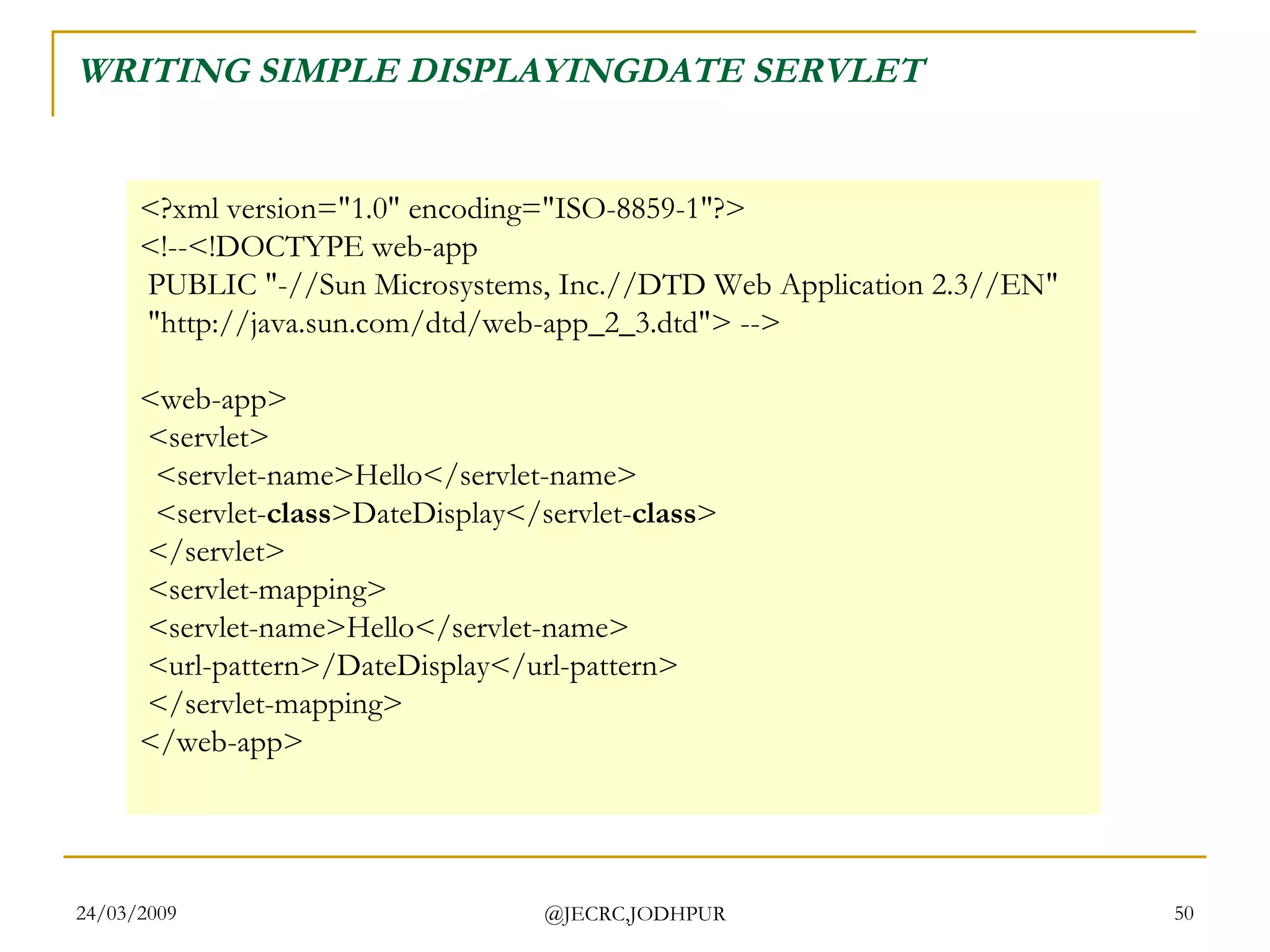 WRITING SIMPLE DISPLAYINGDATE SERVLET <?xml version=&quot;1.0&quot; encoding=&quot;ISO-8859-1&quot;?> <!--<!DOCTYPE web-app  PUBLIC &quot;-//Sun Microsystems, Inc.//DTD Web Application 2.3//EN&quot;  &quot;http://java.sun.com/dtd/web-app_2_3.dtd&quot;> --> <web-app>  <servlet>   <servlet-name>Hello</servlet-name>   <servlet- class >DateDisplay</servlet- class >  </servlet>  <servlet-mapping>  <servlet-name>Hello</servlet-name>  <url-pattern>/DateDisplay</url-pattern>  </servlet-mapping> </web-app>  