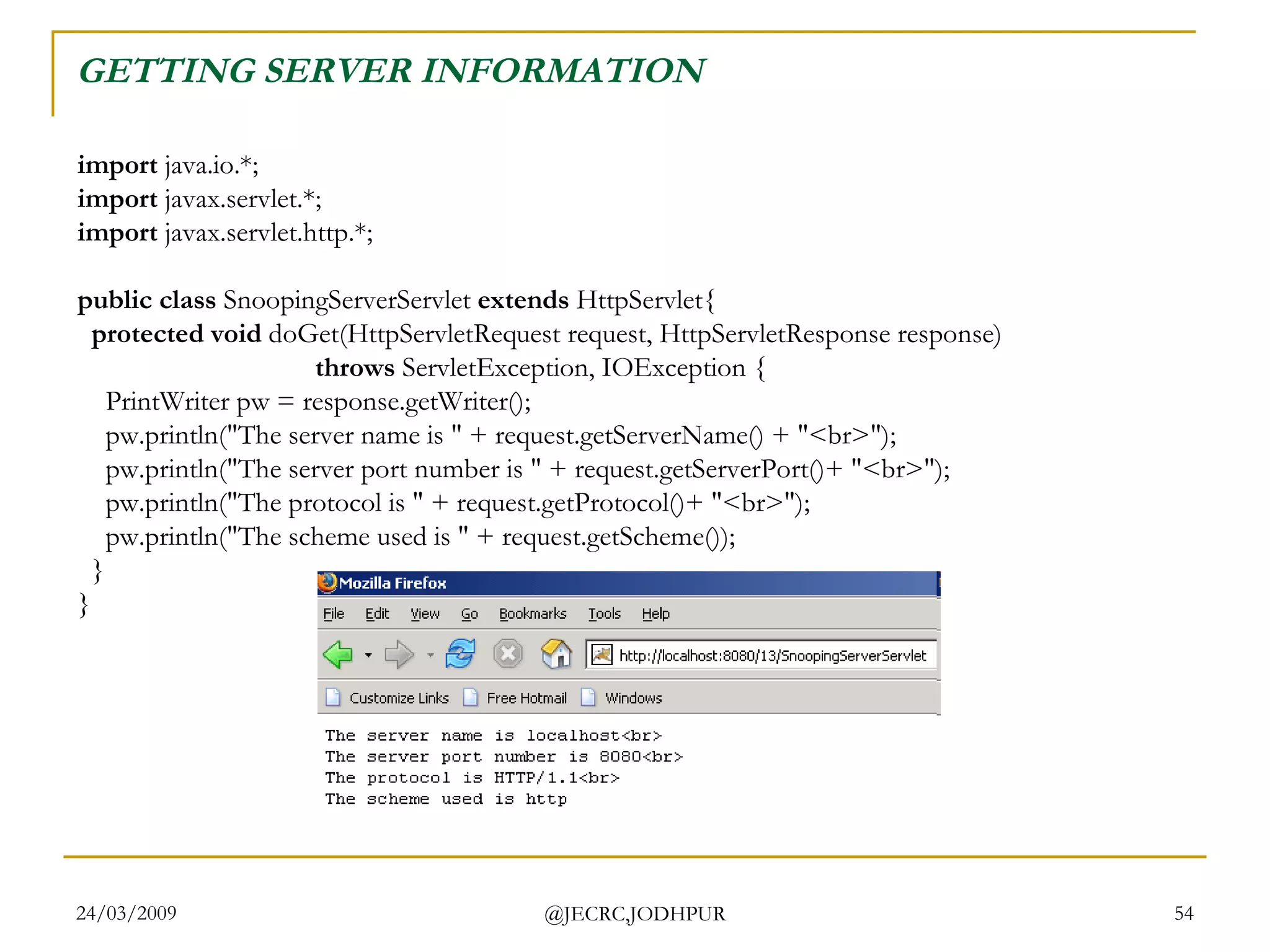 GETTING SERVER INFORMATION  import  java.io.*; import  javax.servlet.*; import  javax.servlet.http.*; public class  SnoopingServerServlet  extends  HttpServlet{    protected void  doGet(HttpServletRequest request, HttpServletResponse response)                                    throws  ServletException, IOException {     PrintWriter pw = response.getWriter();     pw.println(&quot;The server name is &quot; + request.getServerName() + &quot;<br>&quot;);     pw.println(&quot;The server port number is &quot; + request.getServerPort()+ &quot;<br>&quot;);     pw.println(&quot;The protocol is &quot; + request.getProtocol()+ &quot;<br>&quot;);     pw.println(&quot;The scheme used is &quot; + request.getScheme());   } }  