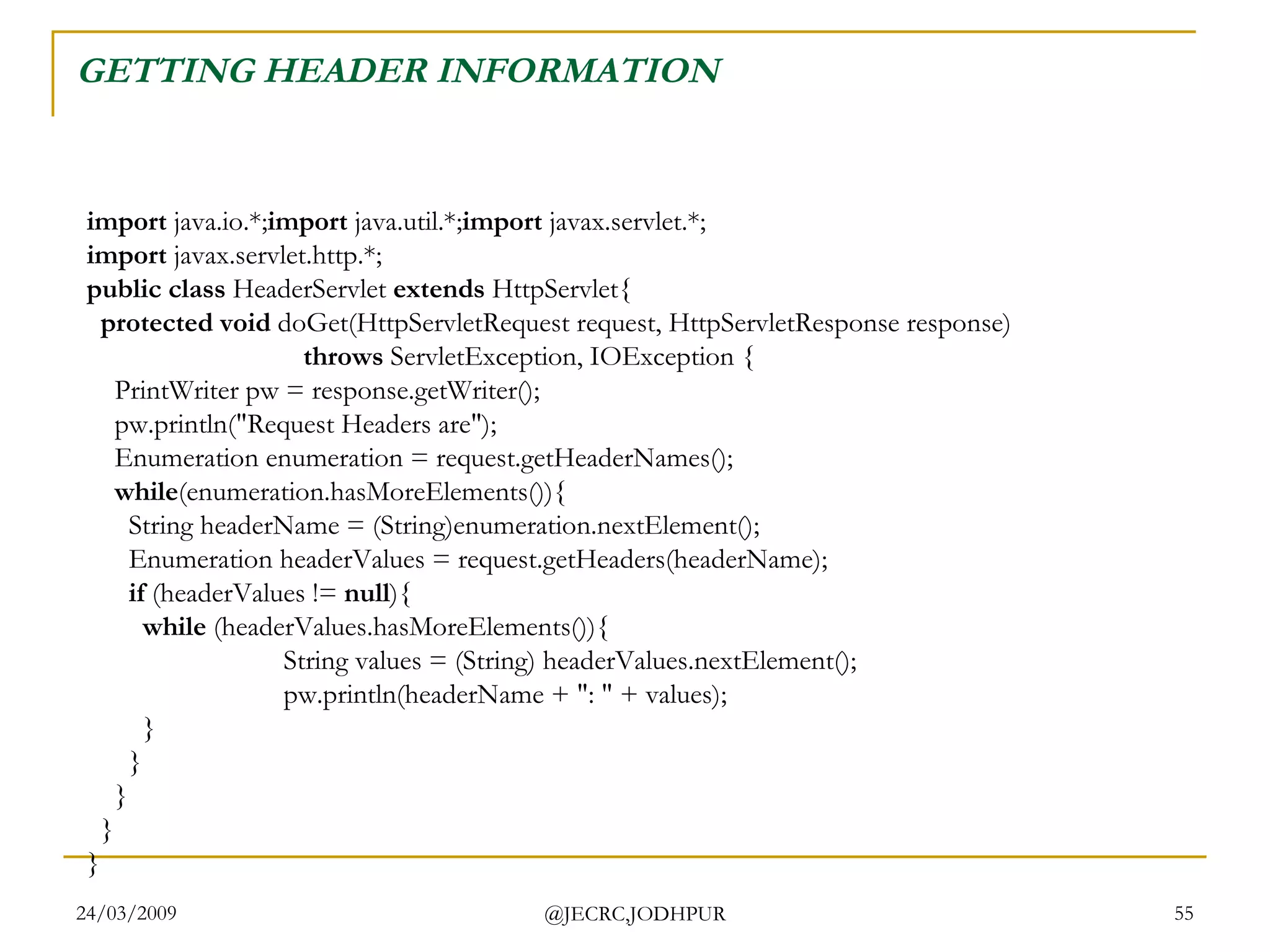 GETTING HEADER INFORMATION  import  java.io.*; import  java.util.*; import  javax.servlet.*; import  javax.servlet.http.*; public class  HeaderServlet  extends  HttpServlet{    protected void  doGet(HttpServletRequest request, HttpServletResponse response)                                 throws  ServletException, IOException {     PrintWriter pw = response.getWriter();     pw.println(&quot;Request Headers are&quot;);     Enumeration enumeration = request.getHeaderNames();      while (enumeration.hasMoreElements()){       String headerName = (String)enumeration.nextElement();       Enumeration headerValues = request.getHeaders(headerName);        if  (headerValues !=  null ){          while  (headerValues.hasMoreElements()){           String values = (String) headerValues.nextElement();           pw.println(headerName + &quot;: &quot; + values);         }       }     }   } }  
