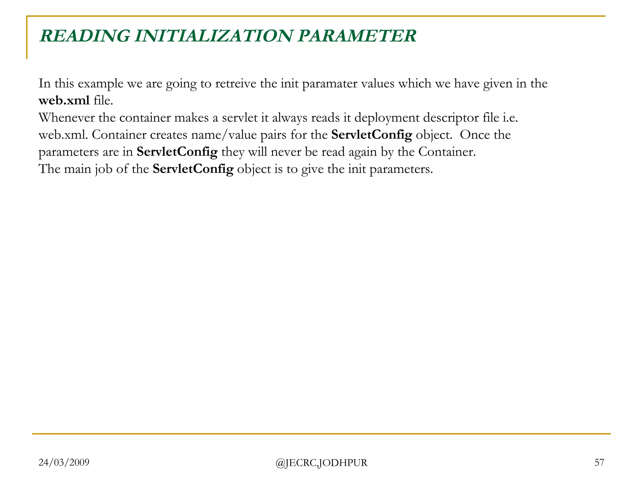 READING INITIALIZATION PARAMETER In this example we are going to retreive the init paramater values which we have given in the  web.xml  file.  Whenever the container makes a servlet it always reads it deployment descriptor file i.e. web.xml. Container creates name/value pairs for the  ServletConfig  object.  Once the parameters are in  ServletConfig  they will never be read again by the Container.  The main job of the  ServletConfig  object is to give the init parameters. 