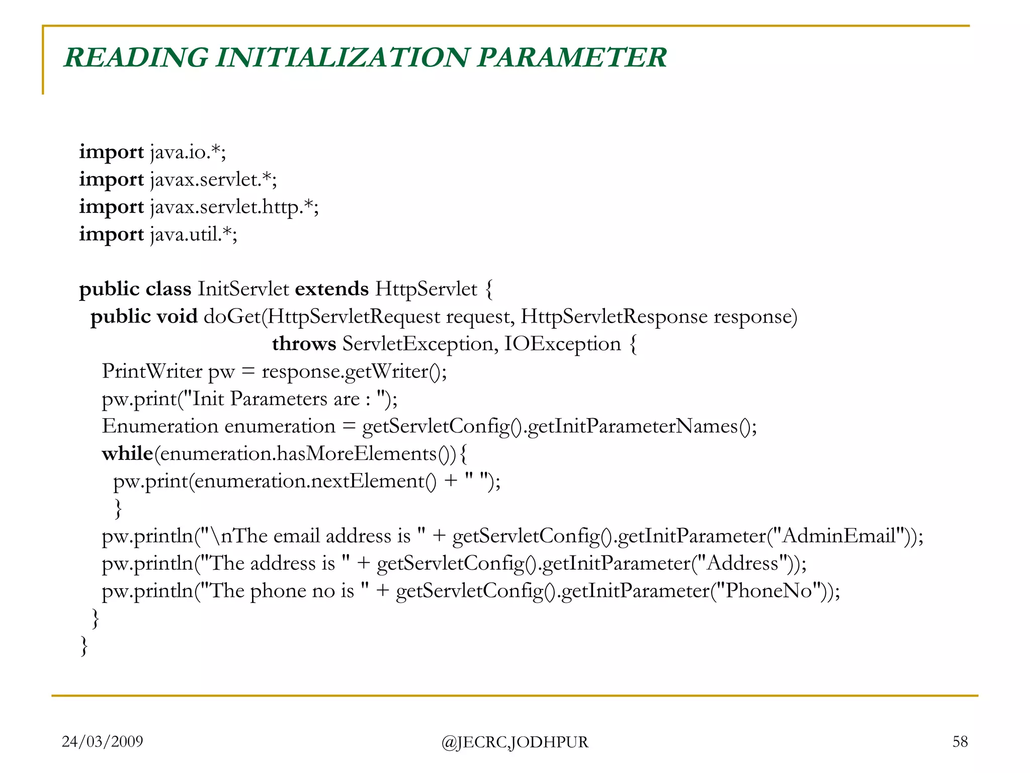 READING INITIALIZATION PARAMETER import  java.io.*; import  javax.servlet.*; import  javax.servlet.http.*; import  java.util.*; public class  InitServlet  extends  HttpServlet {    public void  doGet(HttpServletRequest request, HttpServletResponse response)                                    throws  ServletException, IOException {     PrintWriter pw = response.getWriter();     pw.print(&quot;Init Parameters are : &quot;);     Enumeration enumeration = getServletConfig().getInitParameterNames();      while (enumeration.hasMoreElements()){       pw.print(enumeration.nextElement() + &quot; &quot;);       }     pw.println(&quot;\nThe email address is &quot; + getServletConfig().getInitParameter(&quot;AdminEmail&quot;));     pw.println(&quot;The address is &quot; + getServletConfig().getInitParameter(&quot;Address&quot;));     pw.println(&quot;The phone no is &quot; + getServletConfig().getInitParameter(&quot;PhoneNo&quot;));   } }  