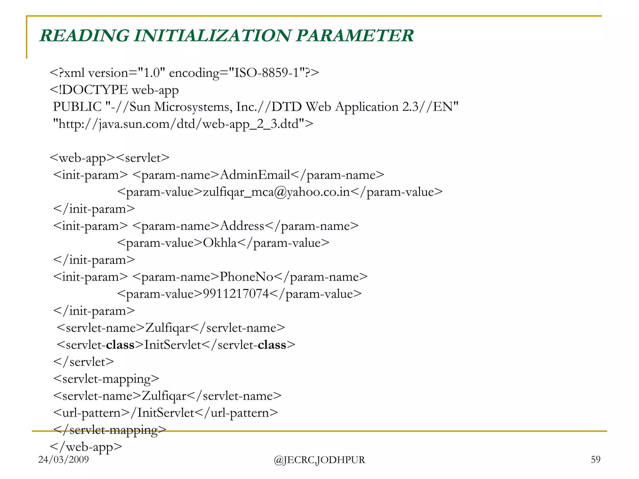 READING INITIALIZATION PARAMETER <?xml version=&quot;1.0&quot; encoding=&quot;ISO-8859-1&quot;?> <!DOCTYPE web-app  PUBLIC &quot;-//Sun Microsystems, Inc.//DTD Web Application 2.3//EN&quot;  &quot;http://java.sun.com/dtd/web-app_2_3.dtd&quot;> <web-app><servlet>  <init-param> <param-name>AdminEmail</param-name>  <param-value>zulfiqar_mca@yahoo.co.in</param-value>  </init-param>  <init-param> <param-name>Address</param-name>  <param-value>Okhla</param-value>  </init-param>   <init-param> <param-name>PhoneNo</param-name>  <param-value>9911217074</param-value>  </init-param>    <servlet-name>Zulfiqar</servlet-name>   <servlet- class >InitServlet</servlet- class >  </servlet>  <servlet-mapping>  <servlet-name>Zulfiqar</servlet-name>  <url-pattern>/InitServlet</url-pattern>  </servlet-mapping> </web-app>  