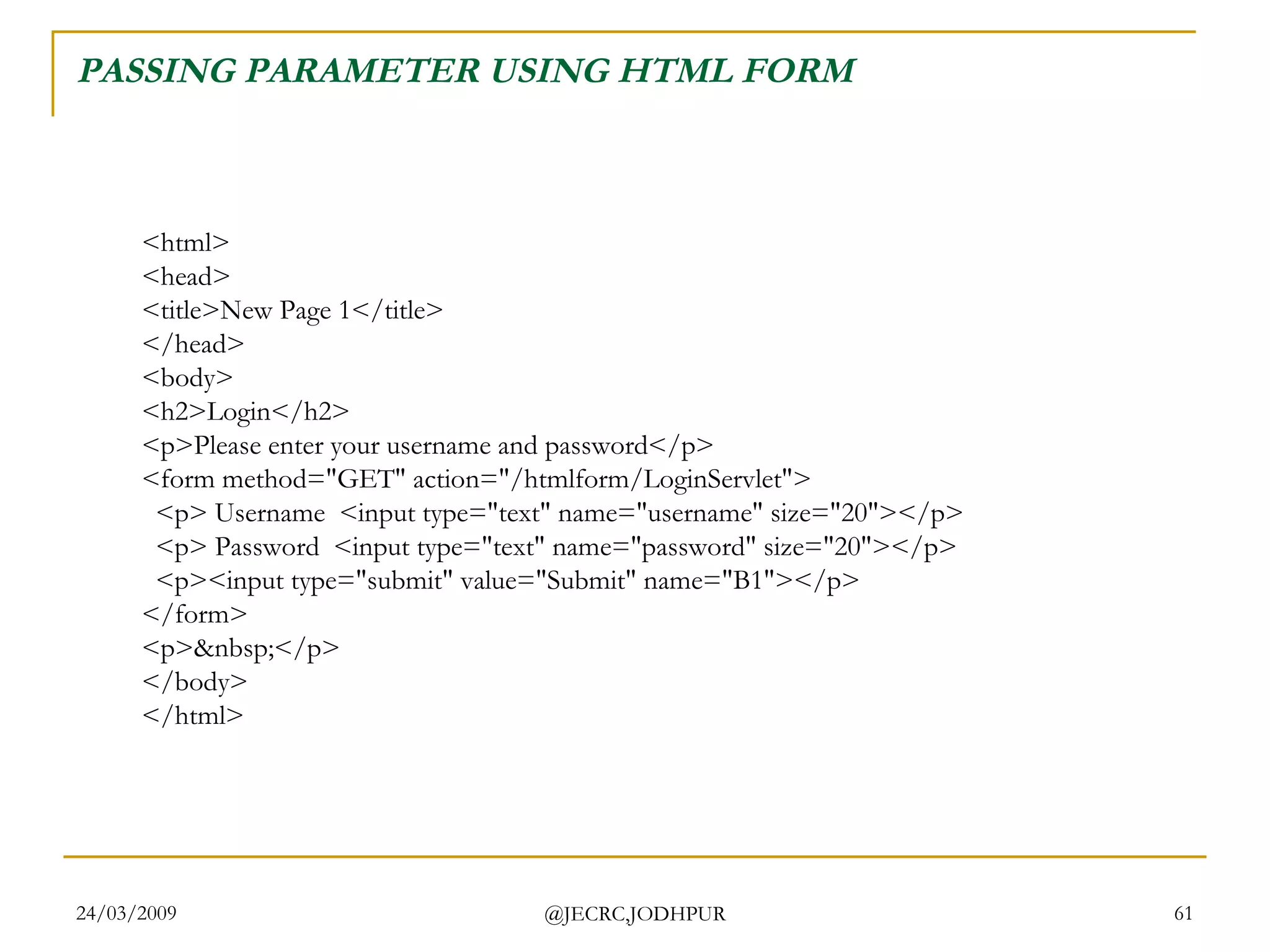 PASSING PARAMETER USING HTML FORM <html> <head> <title>New Page 1</title> </head> <body> <h2>Login</h2> <p>Please enter your username and password</p> <form method=&quot;GET&quot; action=&quot;/htmlform/LoginServlet&quot;>   <p> Username  <input type=&quot;text&quot; name=&quot;username&quot; size=&quot;20&quot;></p>   <p> Password  <input type=&quot;text&quot; name=&quot;password&quot; size=&quot;20&quot;></p>   <p><input type=&quot;submit&quot; value=&quot;Submit&quot; name=&quot;B1&quot;></p> </form> <p>&nbsp;</p> </body> </html>  