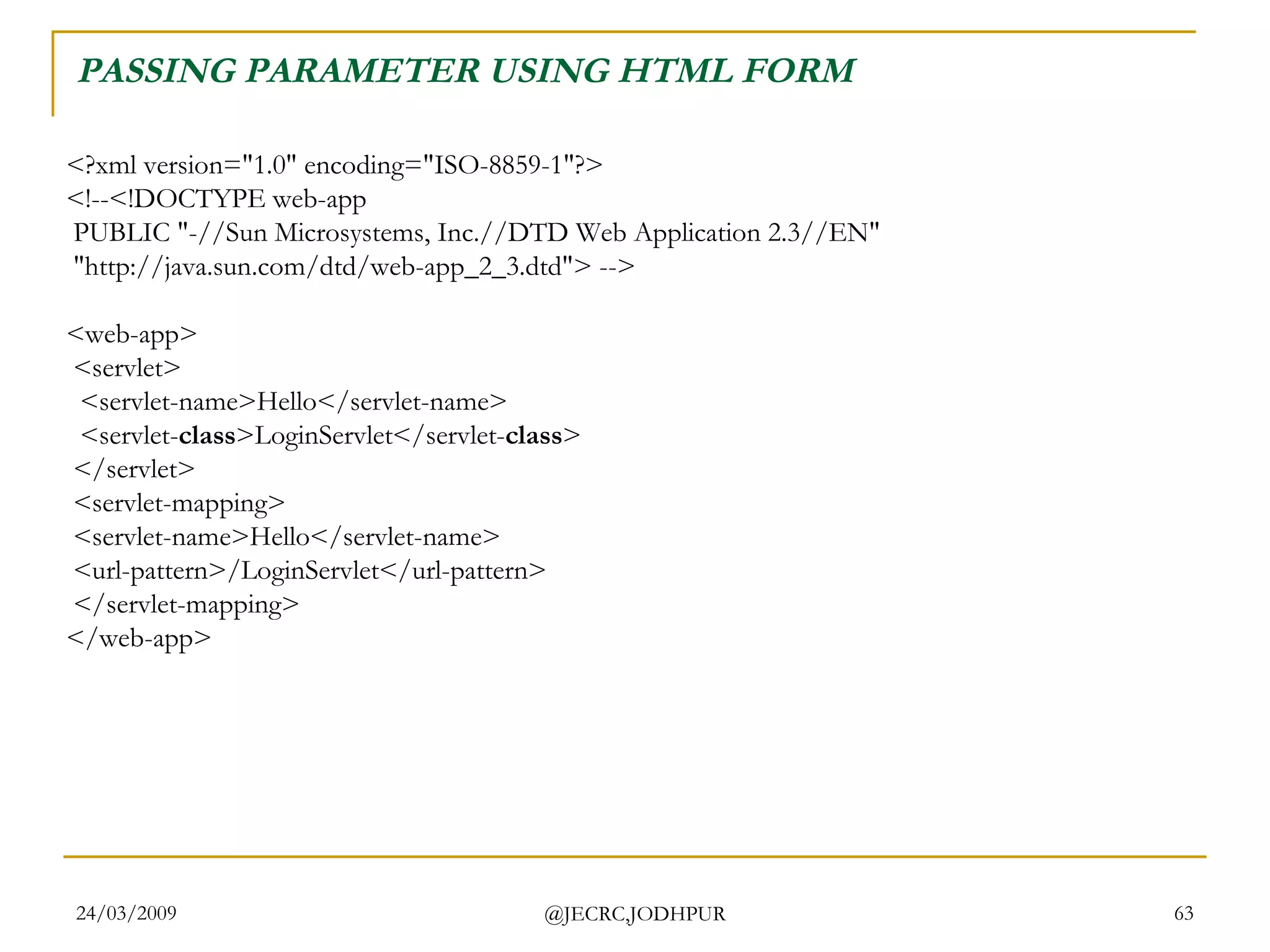 PASSING PARAMETER USING HTML FORM <?xml version=&quot;1.0&quot; encoding=&quot;ISO-8859-1&quot;?> <!--<!DOCTYPE web-app  PUBLIC &quot;-//Sun Microsystems, Inc.//DTD Web Application 2.3//EN&quot;  &quot;http://java.sun.com/dtd/web-app_2_3.dtd&quot;> --> <web-app>  <servlet>   <servlet-name>Hello</servlet-name>   <servlet- class >LoginServlet</servlet- class >  </servlet>  <servlet-mapping>  <servlet-name>Hello</servlet-name>  <url-pattern>/LoginServlet</url-pattern>  </servlet-mapping> </web-app>  