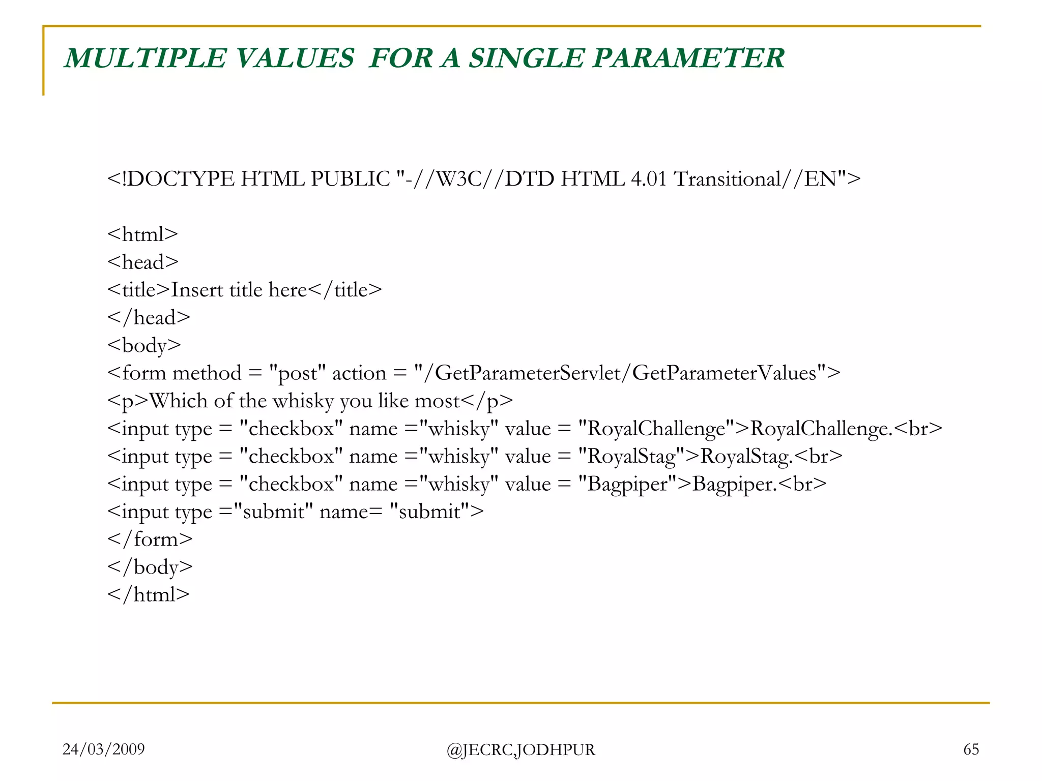 MULTIPLE VALUES  FOR A SINGLE PARAMETER <!DOCTYPE HTML PUBLIC &quot;-//W3C//DTD HTML 4.01 Transitional//EN&quot;> <html> <head> <title>Insert title here</title> </head> <body> <form method = &quot;post&quot; action = &quot;/GetParameterServlet/GetParameterValues&quot;> <p>Which of the whisky you like most</p> <input type = &quot;checkbox&quot; name =&quot;whisky&quot; value = &quot;RoyalChallenge&quot;>RoyalChallenge.<br> <input type = &quot;checkbox&quot; name =&quot;whisky&quot; value = &quot;RoyalStag&quot;>RoyalStag.<br> <input type = &quot;checkbox&quot; name =&quot;whisky&quot; value = &quot;Bagpiper&quot;>Bagpiper.<br> <input type =&quot;submit&quot; name= &quot;submit&quot;> </form> </body> </html>  