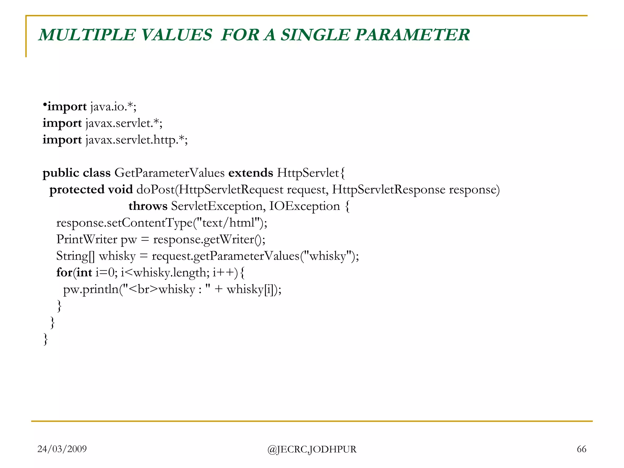 MULTIPLE VALUES  FOR A SINGLE PARAMETER import  java.io.*; import  javax.servlet.*; import  javax.servlet.http.*; public class  GetParameterValues  extends  HttpServlet{    protected void  doPost(HttpServletRequest request, HttpServletResponse response)                           throws  ServletException, IOException {     response.setContentType(&quot;text/html&quot;);     PrintWriter pw = response.getWriter();     String[] whisky = request.getParameterValues(&quot;whisky&quot;);      for ( int  i=0; i<whisky.length; i++){       pw.println(&quot;<br>whisky : &quot; + whisky[i]);     }   } }  