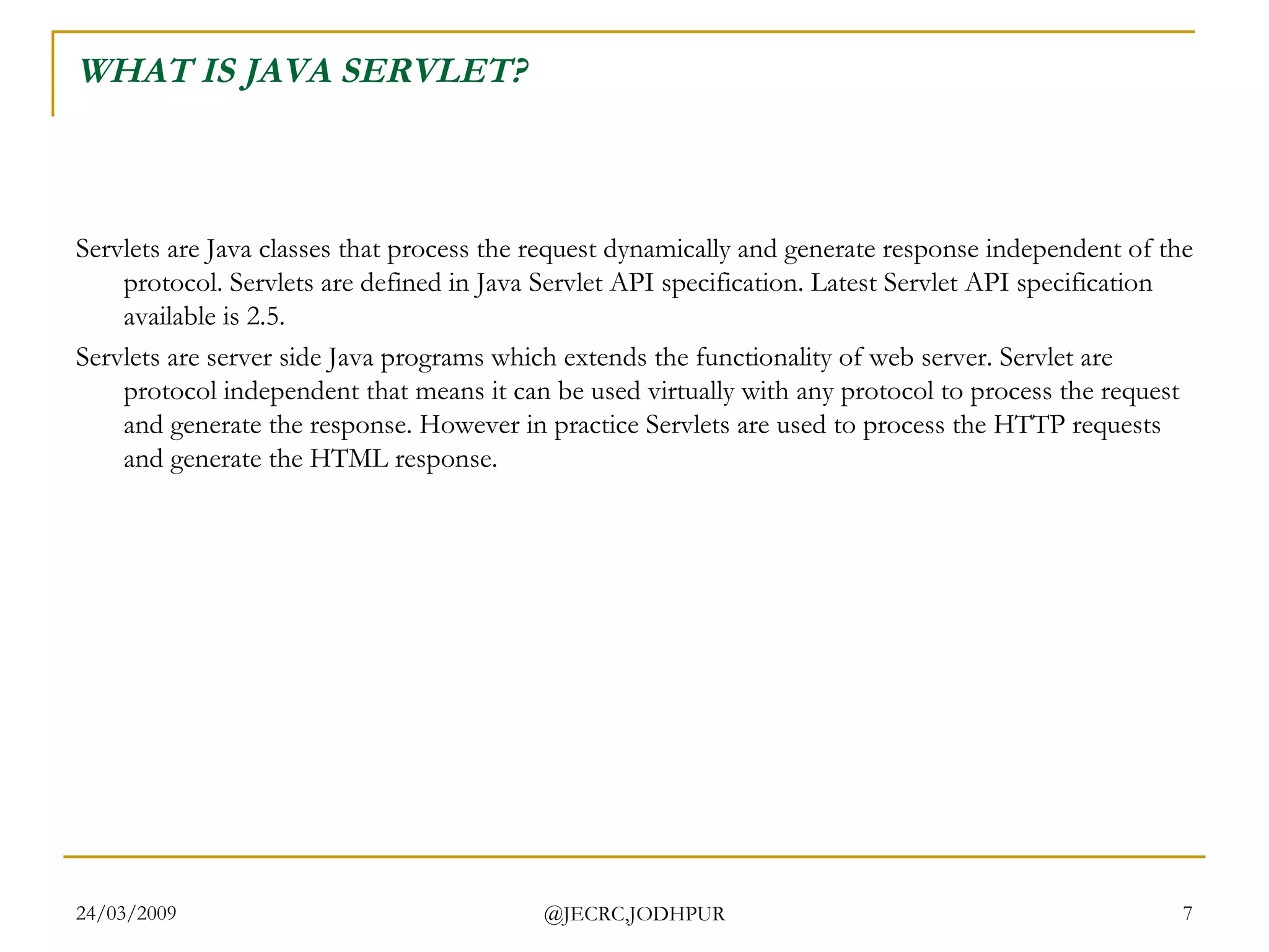 WHAT IS JAVA SERVLET? Servlets are Java classes that process the request dynamically and generate response independent of the protocol. Servlets are defined in Java Servlet API specification. Latest Servlet API specification available is 2.5. Servlets are server side Java programs which extends the functionality of web server. Servlet are protocol independent that means it can be used virtually with any protocol to process the request and generate the response. However in practice Servlets are used to process the HTTP requests and generate the HTML response.  